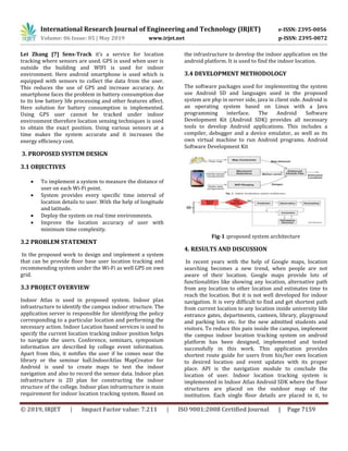 International Research Journal of Engineering and Technology (IRJET) e-ISSN: 2395-0056
Volume: 06 Issue: 05 | May 2019 www.irjet.net p-ISSN: 2395-0072
© 2019, IRJET | Impact Factor value: 7.211 | ISO 9001:2008 Certified Journal | Page 7159
Lei Zhang [7] Sens-Track it’s a service for location
tracking where sensors are used. GPS is used when user is
outside the building and WIFI is used for indoor
environment. Here android smartphone is used which is
equipped with sensors to collect the data from the user.
This reduces the use of GPS and increase accuracy. As
smartphone faces the problem in battery consumption due
to its low battery life processing and other features affect.
Here solution for battery consumption is implemented.
Using GPS user cannot be tracked under indoor
environment therefore location sensing techniques is used
to obtain the exact position. Using various sensors at a
time makes the system accurate and it increases the
energy efficiency cost.
3. PROPOSED SYSTEM DESIGN
3.1 OBJECTIVES
 To implement a system to measure the distance of
user on each Wi-Fi point.
 System provides every specific time interval of
location details to user. With the help of longitude
and latitude.
 Deploy the system on real time environments.
 Improve the location accuracy of user with
minimum time complexity.
3.2 PROBLEM STATEMENT
In the proposed work to design and implement a system
that can be provide floor base user location tracking and
recommending system under the Wi-Fi as well GPS on own
grid.
3.3 PROJECT OVERVIEW
Indoor Atlas is used in proposed system. Indoor plan
infrastructure to identify the campus indoor structure. The
application server is responsible for identifying the policy
corresponding to a particular location and performing the
necessary action. Indoor Location based services is used to
specify the current location tracking indoor position helps
to navigate the users. Conference, seminars, symposium
information are described by college event information.
Apart from this, it notifies the user if he comes near the
library or the seminar hall.IndoorAtlas MapCreator for
Android is used to create maps to test the indoor
navigation and also to record the sensor data. Indoor plan
infrastructure is 2D plan for constructing the indoor
structure of the college. Indoor plan infrastructure is main
requirement for indoor location tracking system. Based on
the infrastructure to develop the indoor application on the
android platform. It is used to find the indoor location.
3.4 DEVELOPMENT METHODOLOGY
The software packages used for implementing the system
use Android SD and languages used in the proposed
system are php in server side, java in client side. Android is
an operating system based on Linux with a Java
programming interface. The Android Software
Development Kit (Android SDK) provides all necessary
tools to develop Android applications. This includes a
compiler, debugger and a device emulator, as well as its
own virtual machine to run Android programs. Android
Software Development Kit
Fig-1 :proposed system architecture
4. RESULTS AND DISCUSSION
In recent years with the help of Google maps, location
searching becomes a new trend, when people are not
aware of their location. Google maps provide lots of
functionalities like showing any location, alternative path
from any location to other location and estimates time to
reach the location. But it is not well developed for indoor
navigation. It is very difficult to find and get shortest path
from current location to any location inside university like
entrance gates, departments, canteen, library, playground
and parking lots etc. for the new admitted students and
visitors. To reduce this pain inside the campus, implement
the campus indoor location tracking system on android
platform has been designed, implemented and tested
successfully in this work. This application provides
shortest route guide for users from his/her own location
to desired location and event updates with its proper
place. API is the navigation module to conclude the
location of user. Indoor location tracking system is
implemented in Indoor Atlas Android SDK where the floor
structures are placed on the outdoor map of the
institution. Each single floor details are placed in it, to
 