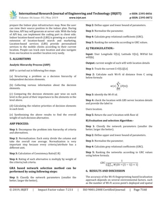 International Research Journal of Engineering and Technology (IRJET) e-ISSN: 2395-0056
Volume: 06 Issue: 05 | May 2019 www.irjet.net p-ISSN: 2395-0072
© 2019, IRJET | Impact Factor value: 7.211 | ISO 9001:2008 Certified Journal | Page 7160
prepare the Indoor plan infrastructure map. Now the user
can view their source position in the indoor plan. During
the time, API key will generate at server side. With the help
of API key, can implement the coding part in client side.
Indoor location-based search (LBS) is growing as a natural
extension of location-based search and marketing.
Location-based services (LBS) provide personalized
services to the mobile clients according to their current
location. People can track own location and also navigate
from one location to another location very easily.
5. ALGORITHMS
Analytic Hierarchy Process (AHP)
AHP is carried out in following five steps:
(a) Structuring a problem as a decision hierarchy of
independent decision elements.
(b) Collecting various information about the decision
elements.
(c) Comparing the decision elements pair wise on each
level in the point of their importance to the elements in the
level above.
(d) Calculating the relative priorities of decision elements
in each level.
(e) Synthesizing the above results to find the overall
weight of each decision alternative.
AHP PROCESS:
Step 1: Decompose the problem into hierarchy of criteria
and alternatives.
Step 2: Normalization: Each entry divide the column and
take the overall row average. Normalization is very
important step because every criteria/attribute has a
different unit.
Step 3: Calculation of Consistency Ratio(C:R)
Step 4: Rating of each alternative is multiply by weight of
the criteria/sub crteria.
GRA based network selection method can be
performed by using following steps:
Step 1: Classify the network parameters (smaller the
better, larger the better).
Step 2: Define upper and lower bound of parameters.
Step 3: Normalize the parameter.
Step 4: Calculate grey relational coefficients (GRC).
Step 5: Ranking the networks according to GRC values.
A) TRIANGULATION:-
Input: User Longitude U[Li], Latitude U[Lt], WiFiid list
wID[k].
Output: current weight of each wID with location details
Step 1: Track the current C=U[Li][Lt]
Step 2: Calculate each Wi-Fi id distance from C using
below formula
∑
Step 3: identify the Wi-Fi id.
Step 4: check the location with LBS server location details
and provide the label to
Users location.
Step 5: Return the user’s location with floor id
B) Evaluation and selection Algorithm:-
Step 1: Classify the network parameters (smaller the
better, larger the better).
Step 2: Define upper and lower bound of parameters.
Step 3: Normalize the parameter.
Step 4: Calculate grey relational coefficients (GRC).
Step 5: Ranking the networks according to GRC values
using below formula.
∑ | |
6. RESULTS AND DISCUSSION
The accuracy of the Wi-Fi fingerprinting based localization
approach depends on several environmental factors, such
as the number of Wi-Fi access point’s deployed and spatial
 