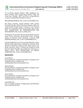 International Research Journal of Engineering and Technology (IRJET) e-ISSN: 2395-0056
Volume: 06 Issue: 05 | May 2019 www.irjet.net p-ISSN: 2395-0072
© 2019, IRJET | Impact Factor value: 7.211 | ISO 9001:2008 Certified Journal | Page 7162
[7] Lei Zhang, Student Member, IEEE, Jiangchuan Liu,
Senior Member, IEEE, Hongbo Jiang, Member, IEEE, and
Yong Guan, Member, IEEE SensTrack: Energy-Efficient
Location Tracking With Smartphone Sensors,
IEEE SENSORS JOURNAL, VOL. 13, NO. 10, OCTOBER 2013.
[8] Alessio Colombo, Student Member, IEEE, Daniele
Fontanelli, Member, IEEE, David Macii, Member, IEEE, and
Luigi Palopoli, Flexible Indoor Localization and Tracking
Based on a Wearable Platform and Sensor Data Fusion,
IEEE TRANSACTIONS ON INSTRUMENTATION AND
MEASUREMENT, VOL. 63, NO. 4, APRIL 2014.
[9] Alejandro Correa, Marc Barcelo, Antoni Morell, and Jose
Lopez Vicario, Enhanced Inertial-Aided Indoor Tracking
System for Wireless Sensor Networks: A Review, IEEE
SENSORS JOURNAL, VOL. 14, NO. 9, SEPTEMBER 2014.
[10] AntheaWainSy Au, Chen Feng, ShahrokhValaee, Senior
Member, IEEE, Sophia Reyes, SamehSorour, Member, IEEE,
Samuel N. Markowitz, Deborah Gold, Keith Gordon, and
Moshe Eizenman, Indoor Tracking and Navigation Using
Received Signal Strength and Compressive Sensing on a
Mobile Device, IEEE TRANSACTIONS ON MOBILE
COMPUTING, VOL. 12, NO. 10, OCTOBER 2013.
BIOGRAPHY
Avesh Mishra
Pursuing Bachelor of Engineering (B.E) in Computer from
Sinhgad Academy of Engineering,
SavitribaiPhule Pune University (S.P.P.U)
Akshay Modak
Pursuing Bachelor of Engineering (B.E) in Computer from
Sinhgad Academy of Engineering,
SavitribaiPhule Pune University (S.P.P.U)
Anita Tandale
Pursuing Bachelor of Engineering (B.E) in Computer from
Sinhgad Academy of Engineering,
SavitribaiPhule Pune University (S.P.P.U)
Samruddhi Nate
Prof. in Sinhgad Academy of Engineering, SavitribaiPhule
Pune University (S.P.P.U)
 