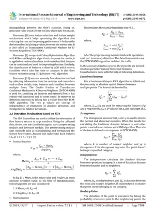 International Research Journal of Engineering and Technology (IRJET) e-ISSN: 2395-0056
Volume: 06 Issue: 05 | May 2019 www.irjet.net p-ISSN: 2395-0072
© 2019, IRJET | Impact Factor value: 7.211 | ISO 9001:2008 Certified Journal | Page 7304
distinguishing between the flow’s statistics. Doing so,
generates rules whichlowersthe false alarm rate for attacks.
Document [8] uses feature selection and feature weight
mechanisms which helps optimizing the algorithm also
reducing the cost and improvingperformance.Itfindsoutthe
deviations by calculatingpvalues,betweenthenormalsets.It
is also called as Transductive Confidence Machine for K-
Nearest Neighbors (TCM-KNN).
Document [9] merges AntColonyOptimizationAlgorithm
with K-Nearest Neighbor algorithm to improve the results, it
is applied on various classifiers. As the misclassified features
can be combined and used for improving the time. Similarly,
the classification of features is done by ACO which selects
classifiers which take less time to compute. It also does
feature reduction using ID3 (decision tree) algorithm.
Document [10] aims on anomaly flow detection method
by collecting information from the switches and controllers
such as flow details, type, features and classifiers between
multiple flows. The Double P-value of Transductive
ConfidenceMachinesforK-NearestNeighbors(DPTCM-KNN)
is used for classifying the features and network flow. It has
robust real-timeliness and it learns easily. It improves its
detection precision by taking two p values from the TCM-
KNN algorithm. The two p values are concept of
independence of estimation of absolute deviation, and
strangeness of relative deviations.
2.3 Detection Mechanism based on SDN
The SDN Controllersare usedto collecttheinformationof
flow feature vectors in large numbers. Using the collected
data, the vectors areclassifiedusingtwoparts:preprocessing
module and detection module. The preprocessing module
uses methods such as standardizing and normalizing the
feature flow vectors. Assume that each vector has t features
(Xpq (1 ≤ p ≤ n, 1 ≤ q ≤ t)).
 Standardization
where,
In Eq. (1), Meanq is the mean value and AvgDevq is mean
absolute deviation value. At the time of standardization,
following points are also considered:
1. If Meanq = 0, Xpq = 0
2. If AvgDevq = 0, Xpq = 0
 Normalization
It normalizes the standardized data into [0, 1].
where,
After the preprocessing module finishes its operations
next part is anomaly detection. The detection module uses
the DPTCM-KNN algorithm to detect the traffic.
In the anomaly detection system, the elements are divided
into two parts Normal and Abnormal Elements.
Classification is done with the help of following definitions.
Euclidean Distance:
It is a fundamental step in KNN algorithm as it finds out
the proximity or absolute spatial distance between
multiple points. The formula is denoted by:
where, Xp and Xq are used for extracting the features of p
and q respectively, Xpa is ath value of set Xp and t is length of Xp
Strangeness:
The strangeness assumes that y and –y is used to denote
the normal and abnormal elements. When the results for
calculating the Euclidean distance between p and other
points is sorted in accordance with KNN algorithm. The ratio
of the two is defined as strangeness in DPTCM-KNN.
where, k is number of nearest neighbor and py is
strangeness. If the strangeness is greater that point doesn’t
belongs to specified category.
Independence:
The independence calculates the absolute distance
between a point and category. It is sum of Euclidian distance
between the point and its neighbors.
where, θpq is independence, and Dpq is distance between
the point and nearest neighbor. If independence is smaller
that point starts belonging to the category.
Double p Value:
The detection of the point is calculated by taking the
probability of relative point to the neighboring points, the
 
