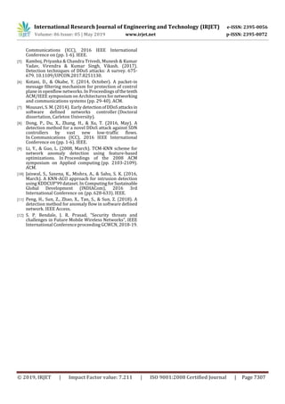 International Research Journal of Engineering and Technology (IRJET) e-ISSN: 2395-0056
Volume: 06 Issue: 05 | May 2019 www.irjet.net p-ISSN: 2395-0072
© 2019, IRJET | Impact Factor value: 7.211 | ISO 9001:2008 Certified Journal | Page 7307
Communications (ICC), 2016 IEEE International
Conference on (pp. 1-6). IEEE.
[5] Kamboj, Priyanka & Chandra Trivedi, Munesh & Kumar
Yadav, Virendra & Kumar Singh, Vikash. (2017).
Detection techniques of DDoS attacks: A survey. 675-
679. 10.1109/UPCON.2017.8251130.
[6] Kotani, D., & Okabe, Y. (2014, October). A packet-in
message filtering mechanism for protection of control
plane in openflow networks. In Proceedingsofthetenth
ACM/IEEE symposium on Architectures for networking
and communications systems (pp. 29-40). ACM.
[7] Mousavi, S. M. (2014). Early detectionofDDoSattacksin
software defined networks controller (Doctoral
dissertation, Carleton University).
[8] Dong, P., Du, X., Zhang, H., & Xu, T. (2016, May). A
detection method for a novel DDoS attack against SDN
controllers by vast new low-traffic flows.
In Communications (ICC), 2016 IEEE International
Conference on (pp. 1-6). IEEE.
[9] Li, Y., & Guo, L. (2008, March). TCM-KNN scheme for
network anomaly detection using feature-based
optimizations. In Proceedings of the 2008 ACM
symposium on Applied computing (pp. 2103-2109).
ACM.
[10] Jaiswal, S., Saxena, K., Mishra, A., & Sahu, S. K. (2016,
March). A KNN-ACO approach for intrusion detection
using KDDCUP'99 dataset. In ComputingforSustainable
Global Development (INDIACom), 2016 3rd
International Conference on (pp. 628-633). IEEE.
[11] Peng, H., Sun, Z., Zhao, X., Tan, S., & Sun, Z. (2018). A
detection method for anomaly flow in software defined
network. IEEE Access.
[12] S. P. Bendale, J. R. Prasad, “Security threats and
challenges in Future Mobile Wireless Networks”, IEEE
International Conference proceeding GCWCN, 2018-19.
 