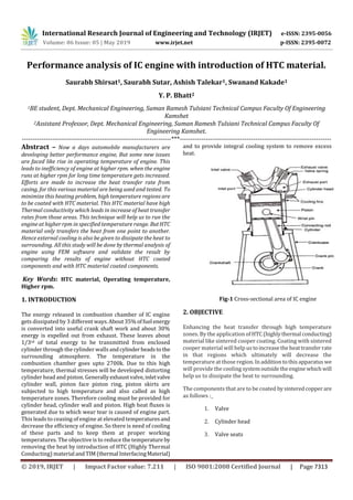 International Research Journal of Engineering and Technology (IRJET) e-ISSN: 2395-0056
Volume: 06 Issue: 05 | May 2019 www.irjet.net p-ISSN: 2395-0072
© 2019, IRJET | Impact Factor value: 7.211 | ISO 9001:2008 Certified Journal | Page 7313
Performance analysis of IC engine with introduction of HTC material.
Saurabh Shirsat1, Saurabh Sutar, Ashish Talekar1, Swanand Kakade1
Y. P. Bhatt2
1BE student, Dept. Mechanical Engineering, Suman Ramesh Tulsiani Technical Campus Faculty Of Engineering
Kamshet
2Assistant Professor, Dept. Mechanical Engineering, Suman Ramesh Tulsiani Technical Campus Faculty Of
Engineering Kamshet.
---------------------------------------------------------------------***----------------------------------------------------------------------
Abstract – Now a days automobile manufacturers are
developing better performance engine, But some new issues
are faced like rise in operating temperature of engine. This
leads to inefficiency of engine at higher rpm. when the engine
runs at higher rpm for long time temperature gets increased.
Efforts are made to increase the heat transfer rate from
casing, for this various material are being used and tested. To
minimize this heating problem, high temperature regions are
to be coated with HTC material. This HTC material have high
Thermal conductivity which leads in increase of heat transfer
rates from those areas. This technique will help us to run the
engine at higher rpm in specified temperature range. ButHTC
material only transfers the heat from one point to another.
Hence external cooling is also be given to dissipate the heat to
surrounding. All this study will be done by thermal analysis of
engine using FEM software and validate the result by
comparing the results of engine without HTC coated
components and with HTC material coated components.
Key Words: HTC material, Operating temperature,
Higher rpm.
1. INTRODUCTION
The energy released in combustion chamber of IC engine
gets dissipated by 3 different ways.About35%offuel energy
is converted into useful crank shaft work and about 30%
energy is expelled out from exhaust. These leaves about
1/3rd of total energy to be transmitted from enclosed
cylinder through the cylinder wallsandcylinderheads to the
surrounding atmosphere. The temperature in the
combustion chamber goes upto 2700k. Due to this high
temperature, thermal stresses will be developed distorting
cylinder head and piston. Generallyexhaustvalve,inletvalve
cylinder wall, piston face piston ring, piston skirts are
subjected to high temperature and also called as high
temperature zones. Therefore cooling must be provided for
cylinder head, cylinder wall and piston. High heat fluxes is
generated due to which wear tear is caused of engine part.
This leads to ceasing of engine at elevated temperaturesand
decrease the efficiency of engine. So there is need of cooling
of these parts and to keep them at proper working
temperatures. The objective is to reduce the temperature by
removing the heat by introduction of HTC (Highly Thermal
Conducting) material andTIM(thermal InterfacingMaterial)
and to provide integral cooling system to remove excess
heat.
Fig-1 Cross-sectional area of IC engine
2. OBJECTIVE
Enhancing the heat transfer through high temperature
zones. By the application of HTC(highlythermal conducting)
material like sintered cooper coating. Coating with sintered
cooper material will help us toincreasetheheattransfer rate
in that regions which ultimately will decrease the
temperature at those region. Inaddition tothisapparatus we
will provide the cooling systemoutsidetheengine whichwill
help us to dissipate the heat to surrounding.
The components that are to be coated bysinteredcopperare
as follows :_
1. Valve
2. Cylinder head
3. Valve seats
 
