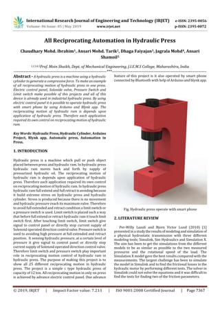 International Research Journal of Engineering and Technology (IRJET) e-ISSN: 2395-0056
Volume: 06 Issue: 05 | May 2019 www.irjet.net p-ISSN: 2395-0072
© 2019, IRJET | Impact Factor value: 7.211 | ISO 9001:2008 Certified Journal | Page 7367
All Reciprocating Automation in Hydraulic Press
Chaudhary Mohd. Ibrahim1, Ansari Mohd. Tarik2, Dhaga Faiyajan3, Jagrala Mohd4, Ansari
Shamoil5
1,2,3,4,5Prof. Moin Shaikh, Dept. of Mechanical Engineering, J.I.E.M.S College, Maharashtra, India
---------------------------------------------------------------------***----------------------------------------------------------------------
Abstract - A hydraulic press is a machine using a hydraulic
cylinder to generate a compressive force. To make anexample
of all reciprocating motion of hydraulic press in one press.
Electric control panel, Solonide valve, Pressure Switch and
Limit switch make possible of this projects and all of this
device is already used in industrial hydraulic press. By using
electric control panel it is possible to operate hydraulic press
with smart phone by using Arduino and Blynk app. The
reciprocating motion of hydraulic ram is depends upon
application of hydraulic press. Therefore each application
required its own control on reciprocating motion of hydraulic
ram.
Key Words: HydraulicPress,HydraulicCylinder,Arduino
Project, Blynk app, Automatic press, Automation in
Press.
1. INTRODUCTION
Hydraulic press is a machine which pull or push object
placed between press and hydraulic ram. In hydraulic press
hydraulic ram moves back and forth by supply of
pressurized hydraulic oil. The reciprocating motion of
hydraulic ram is depends upon application of hydraulic
press. Therefore each application required its own control
on reciprocating motion of hydraulic ram. In hydraulicpress
hydraulic ram full extend and full retractisavoiding because
it build extreme stress on hydraulic press and hydraulic
cylinder. Stress is produced because there is no movement
and hydraulic pressure reach its maximum valve. Therefore
to avoid full extended and retract condition a limit switch or
a pressure switch is used. Limit switch is placed such a way
that before full extend or retract hydraulic ram it touch limit
switch first. After touching limit switch, limit switch give
signal to control panel or directly stop current supply of
Solenoid operated direction control valve.Pressureswitchis
used to avoiding high pressure at full extended and retract
position. It sensing hydraulic pressure, at a certain level of
pressure it give signal to control panel or directly stop
current supply of Solenoid operated direction control valve.
Therefore limit switch and pressure switch play important
role in reciprocating motion control of hydraulic ram in
hydraulic press. The purpose of making this project is to
show all 25 different reciprocating motion in hydraulic
press. The project is a simple c type hydraulic press of
capacity of 12 ton. All reciprocating motion in only on press
is achieved by advance electric control panel. One advance
feature of this project is it also operated by smart phone
connected by Bluetooth with help of Arduino and blynk app.
Fig. Hydraulic press operate with smart phone
2. LITERATURE REVIEW
Per-Willy Lazuli and Bjorn Victor Lund (2010) [1]
presented in a studytheresultsofmodelingandsimulationof
a physical hydrostatic transmission with three different
modeling tools; Simulink, Sim Hydraulics and Simulation X.
The aim has been to get the simulations from the different
models to be as similar as possible to the two measured
pressures and the rotational speed of the load. The
Simulation X model gave the best results compared with the
measurements. The largest challenge has been to simulate
the model in Simulink and to find the frictional losses in the
hydraulic motor by performing different tests. The solver in
Simulink could not solve the equations and it was difficult to
find the tests for finding two of the friction parameters.
 