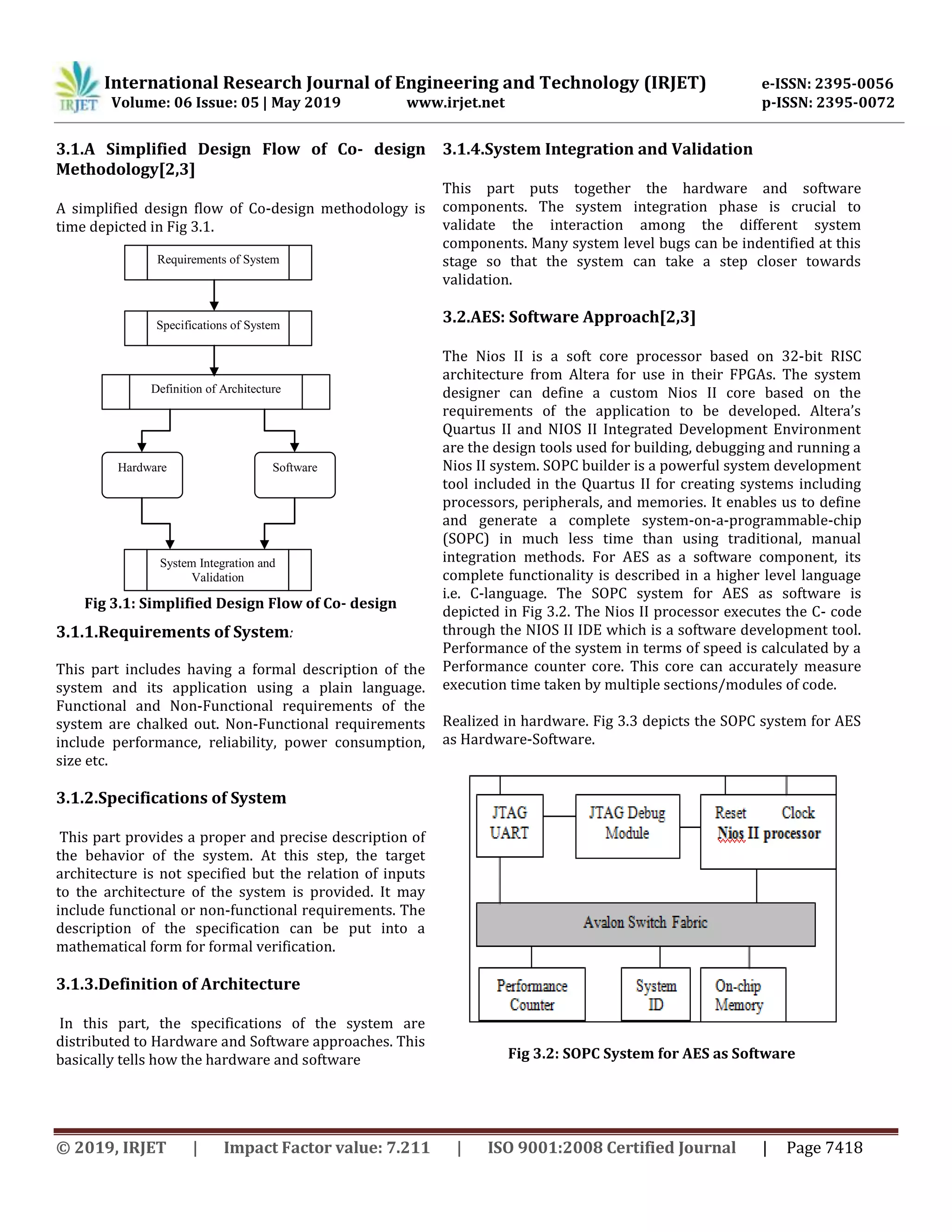 International Research Journal of Engineering and Technology (IRJET) e-ISSN: 2395-0056
Volume: 06 Issue: 05 | May 2019 www.irjet.net p-ISSN: 2395-0072
© 2019, IRJET | Impact Factor value: 7.211 | ISO 9001:2008 Certified Journal | Page 7418
3.1.A Simplified Design Flow of Co- design
Methodology[2,3]
A simplified design flow of Co-design methodology is
time depicted in Fig 3.1.
Fig 3.1: Simplified Design Flow of Co- design
3.1.1.Requirements of System:
This part includes having a formal description of the
system and its application using a plain language.
Functional and Non-Functional requirements of the
system are chalked out. Non-Functional requirements
include performance, reliability, power consumption,
size etc.
3.1.2.Specifications of System
This part provides a proper and precise description of
the behavior of the system. At this step, the target
architecture is not specified but the relation of inputs
to the architecture of the system is provided. It may
include functional or non-functional requirements. The
description of the specification can be put into a
mathematical form for formal verification.
3.1.3.Definition of Architecture
In this part, the specifications of the system are
distributed to Hardware and Software approaches. This
basically tells how the hardware and software
3.1.4.System Integration and Validation
This part puts together the hardware and software
components. The system integration phase is crucial to
validate the interaction among the different system
components. Many system level bugs can be indentified at this
stage so that the system can take a step closer towards
validation.
3.2.AES: Software Approach[2,3]
The Nios II is a soft core processor based on 32-bit RISC
architecture from Altera for use in their FPGAs. The system
designer can define a custom Nios II core based on the
requirements of the application to be developed. Altera’s
Quartus II and NIOS II Integrated Development Environment
are the design tools used for building, debugging and running a
Nios II system. SOPC builder is a powerful system development
tool included in the Quartus II for creating systems including
processors, peripherals, and memories. It enables us to define
and generate a complete system-on-a-programmable-chip
(SOPC) in much less time than using traditional, manual
integration methods. For AES as a software component, its
complete functionality is described in a higher level language
i.e. C-language. The SOPC system for AES as software is
depicted in Fig 3.2. The Nios II processor executes the C- code
through the NIOS II IDE which is a software development tool.
Performance of the system in terms of speed is calculated by a
Performance counter core. This core can accurately measure
execution time taken by multiple sections/modules of code.
Realized in hardware. Fig 3.3 depicts the SOPC system for AES
as Hardware-Software.
Fig 3.2: SOPC System for AES as Software
Requirements of System
Specifications of System
Definition of Architecture
Hardware Software
System Integration and
Validation
 