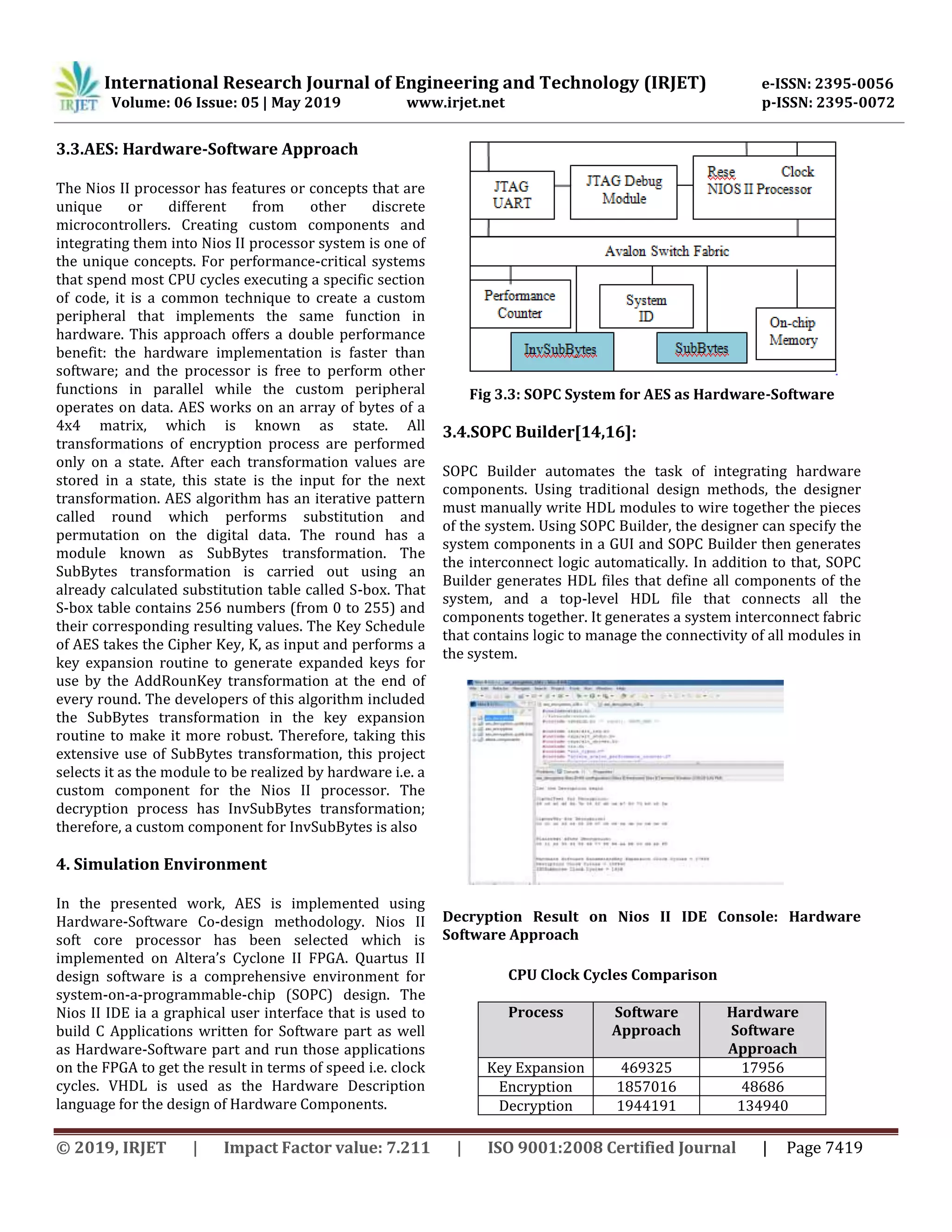 International Research Journal of Engineering and Technology (IRJET) e-ISSN: 2395-0056
Volume: 06 Issue: 05 | May 2019 www.irjet.net p-ISSN: 2395-0072
© 2019, IRJET | Impact Factor value: 7.211 | ISO 9001:2008 Certified Journal | Page 7419
3.3.AES: Hardware-Software Approach
The Nios II processor has features or concepts that are
unique or different from other discrete
microcontrollers. Creating custom components and
integrating them into Nios II processor system is one of
the unique concepts. For performance-critical systems
that spend most CPU cycles executing a specific section
of code, it is a common technique to create a custom
peripheral that implements the same function in
hardware. This approach offers a double performance
benefit: the hardware implementation is faster than
software; and the processor is free to perform other
functions in parallel while the custom peripheral
operates on data. AES works on an array of bytes of a
4x4 matrix, which is known as state. All
transformations of encryption process are performed
only on a state. After each transformation values are
stored in a state, this state is the input for the next
transformation. AES algorithm has an iterative pattern
called round which performs substitution and
permutation on the digital data. The round has a
module known as SubBytes transformation. The
SubBytes transformation is carried out using an
already calculated substitution table called S-box. That
S-box table contains 256 numbers (from 0 to 255) and
their corresponding resulting values. The Key Schedule
of AES takes the Cipher Key, K, as input and performs a
key expansion routine to generate expanded keys for
use by the AddRounKey transformation at the end of
every round. The developers of this algorithm included
the SubBytes transformation in the key expansion
routine to make it more robust. Therefore, taking this
extensive use of SubBytes transformation, this project
selects it as the module to be realized by hardware i.e. a
custom component for the Nios II processor. The
decryption process has InvSubBytes transformation;
therefore, a custom component for InvSubBytes is also
4. Simulation Environment
In the presented work, AES is implemented using
Hardware-Software Co-design methodology. Nios II
soft core processor has been selected which is
implemented on Altera’s Cyclone II FPGA. Quartus II
design software is a comprehensive environment for
system-on-a-programmable-chip (SOPC) design. The
Nios II IDE ia a graphical user interface that is used to
build C Applications written for Software part as well
as Hardware-Software part and run those applications
on the FPGA to get the result in terms of speed i.e. clock
cycles. VHDL is used as the Hardware Description
language for the design of Hardware Components.
Fig 3.3: SOPC System for AES as Hardware-Software
3.4.SOPC Builder[14,16]:
SOPC Builder automates the task of integrating hardware
components. Using traditional design methods, the designer
must manually write HDL modules to wire together the pieces
of the system. Using SOPC Builder, the designer can specify the
system components in a GUI and SOPC Builder then generates
the interconnect logic automatically. In addition to that, SOPC
Builder generates HDL files that define all components of the
system, and a top-level HDL file that connects all the
components together. It generates a system interconnect fabric
that contains logic to manage the connectivity of all modules in
the system.
Decryption Result on Nios II IDE Console: Hardware
Software Approach
CPU Clock Cycles Comparison
Process Software
Approach
Hardware
Software
Approach
Key Expansion 469325 17956
Encryption 1857016 48686
Decryption 1944191 134940
 