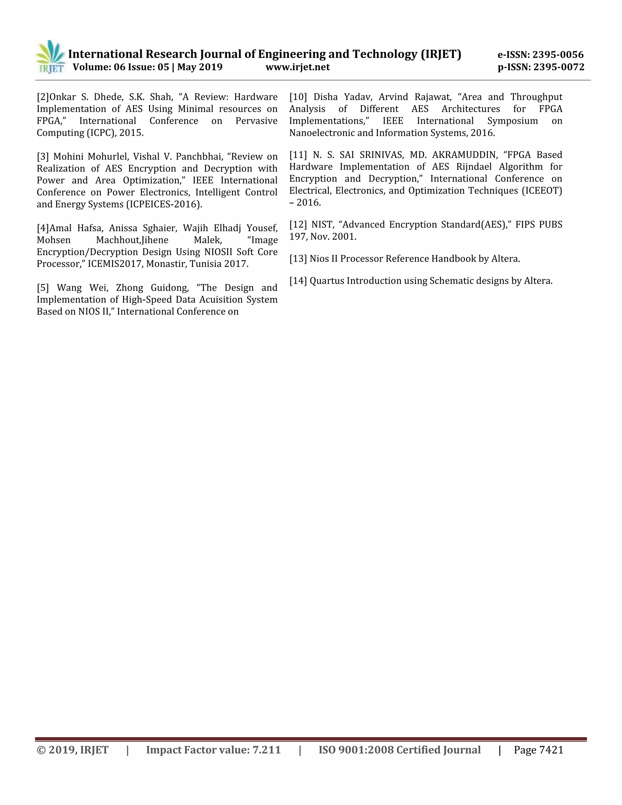 International Research Journal of Engineering and Technology (IRJET) e-ISSN: 2395-0056
Volume: 06 Issue: 05 | May 2019 www.irjet.net p-ISSN: 2395-0072
© 2019, IRJET | Impact Factor value: 7.211 | ISO 9001:2008 Certified Journal | Page 7421
[2]Onkar S. Dhede, S.K. Shah, “A Review: Hardware
Implementation of AES Using Minimal resources on
FPGA,” International Conference on Pervasive
Computing (ICPC), 2015.
[3] Mohini Mohurlel, Vishal V. Panchbhai, “Review on
Realization of AES Encryption and Decryption with
Power and Area Optimization,” IEEE International
Conference on Power Electronics, Intelligent Control
and Energy Systems (ICPEICES-2016).
[4]Amal Hafsa, Anissa Sghaier, Wajih Elhadj Yousef,
Mohsen Machhout,Jihene Malek, “Image
Encryption/Decryption Design Using NIOSII Soft Core
Processor,” ICEMIS2017, Monastir, Tunisia 2017.
[5] Wang Wei, Zhong Guidong, “The Design and
Implementation of High-Speed Data Acuisition System
Based on NIOS II,” International Conference on
[10] Disha Yadav, Arvind Rajawat, “Area and Throughput
Analysis of Different AES Architectures for FPGA
Implementations,” IEEE International Symposium on
Nanoelectronic and Information Systems, 2016.
[11] N. S. SAI SRINIVAS, MD. AKRAMUDDIN, “FPGA Based
Hardware Implementation of AES Rijndael Algorithm for
Encryption and Decryption,” International Conference on
Electrical, Electronics, and Optimization Techniques (ICEEOT)
– 2016.
[12] NIST, “Advanced Encryption Standard(AES),” FIPS PUBS
197, Nov. 2001.
[13] Nios II Processor Reference Handbook by Altera.
[14] Quartus Introduction using Schematic designs by Altera.
 