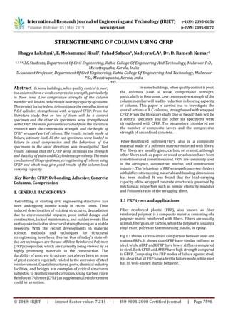 International Research Journal of Engineering and Technology (IRJET) e-ISSN: 2395-0056
Volume: 06 Issue: 05 | May 2019 www.irjet.net p-ISSN: 2395-0072
© 2019, IRJET | Impact Factor value: 7.211 | ISO 9001:2008 Certified Journal | Page 7598
STRENGTHENING OF COLUMN USING CFRP
Bhagya Lakshmi1, E. Mohammed Risal2, Fahad Sabees3, Nadeera C.A4, Dr. D. Ramesh Kumar5
1,2,3,4U.G Students, Department Of Civil Engineering, Ilahia College Of Engineering And Technology, Mulavoor P.O.,
Muvattupuzha, Kerala, India
5 Assistant Professor, Department Of Civil Engineering, Ilahia College Of Engineering And Technology, Mulavoor
P.O., Muvattupuzha, Kerala, India
---------------------------------------------------------------------***----------------------------------------------------------------------
Abstract -In some buildings, when quality control is poor,
the columns have a weak compressive strength, particularly
in floor zone. Low compressive strength of the column
member will lead to reduction in bearing capacityofcolumn.
This project is carried out to investigate theoverallactionsof
P.C.C cylinder, strengthened with wrapped CFRP. From the
literature study One or two of them will be a control
specimen and the other six specimens were strengthened
with CFRP. The main parameters studied from the literature
research were the compressive strength, and the height of
CFRP wrapped part of column. The results include mode of
failure, ultimate load. All the test specimens were loaded to
failure in axial compression and the behaviour of the
specimens in the axial directions was investigated. Test
results exposed that the CFRP wrap increases the strength
and ductility of plain and RC cylinders expressively. Themain
conclusion of this project was, strengtheningofcolumn using
CFRP and which may give good results of the column load
carrying capacity.
Key Words: CFRP, Debonding, Adhesive,Concrete
Columns, Compression
1. GENERAL BACKGROUND
Retrofitting of existing civil engineering structures has
been undergoing intense study in recent times. Time
induced deterioration of existing structures, degradation
due to environmental impacts, poor initial design and
construction, lack of maintenance, and sudden events like
earthquake indicates structural strengthening as a viable
necessity. With the recent developments in material
science, methods and techniques for structural
strengthening have been diverse. One of today’s state-of-
the-art techniques are the use of Fibre Reinforced Polymer
(FRP) composites, which are currently being viewed by as
highly promising materials in the construction. The
durability of concrete structures has always been an issue
of great concern especially related to the corrosion of steel
reinforcement. Coastal structures, ports, chemical industry
facilities, and bridges are examples of critical structures
subjected to reinforcement corrosion. Using Carbon Fibre
Reinforced Polymer (CFRP)assupplemental reinforcement
could be an option.
In some buildings, when qualitycontrol ispoor,
the columns have a weak compressive strength,
particularly in floor zone. Low compressive strength of the
column member will lead to reduction in bearing capacity
of column. This paper is carried out to investigate the
overall actions of R.C columns, strengthened with wrapped
CFRP. From the literature study One or two of them will be
a control specimen and the other six specimens were
strengthened with CFRP. The parameters considered are
the number of composite layers and the compressive
strength of unconfined concrete.
Fiber-Reinforced polymer(FRP), also is a composite
material made of a polymer matrix reinforced with fibers.
The fibers are usually glass, carbon, or aramid, although
other fibers such as paper or wood or asbestos have been
sometimes used sometimes used. FRPs are commonlyused
in the aerospace, automotive, marine, and construction
industry. The behaviour ofFRPwrappedconcretecylinders
with different wrapping materials andbondingdimensions
has been studied. It was found that the load-carrying
capacity of the wrapped concrete structure is governed by
mechanical properties such as tensile elasticity modulus
and Poisson’s ratio of the wrapping sheet.
1.1 FRP types and applications
Fiber reinforced plastic (FRP), also known as fiber
reinforced polymer, is a composite material consisting of a
polymer matrix reinforced with fibers. Fibers are usually
aramid, fiberglass, or carbon, while the polymerisusuallya
vinyl ester, polyester thermosetting plastic, or epoxy.
Fig 1.1 shows a stress-strain comparisonbetweensteel and
various FRPs. It shows that CFRP have similar stiffness to
steel, while AFRP and GFRP have lower stiffness compared
to steel. Both CFRP and AFRP have high strength compared
to GFRP. Comparing the FRP modes of failure against steel,
it is clear that all FRP have a brittle failuremode,whilesteel
has its well-known ductile behavior.
 