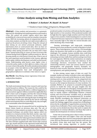 International Research Journal of Engineering and Technology (IRJET) e-ISSN: 2395-0056
Volume: 06 Issue: 05 | May 2019 www.irjet.net p-ISSN: 2395-0072
© 2019, IRJET | Impact Factor value: 7.211 | ISO 9001:2008 Certified Journal | Page 7679
Crime Analysis using Data Mining and Data Analytics
S. Bodare1, S. Kurkute2, M. Akash3, R. Pawar4
1,2,3,4Student at Svpm College of Engineerin, Malegaon(BK)
---------------------------------------------------------------------***---------------------------------------------------------------------
Abstract - Crime analysis and prevention is a systematic
approach for identifying and analyzing patterns andtrendsin
crime. Our system can predict regions which have high
probability for crimeoccurrenceandcanvisualizecrimeprone
areas. With the increasing advent of computerized systems,
crime data analysts can help the Law enforcement ofﬁcers to
speed up the process of solving crimes. Using the concept of
data mining we can extract previously unknown, useful
information from an unstructured data. Here we have an
approach between computer science and criminal justice to
develop a data mining procedure the can help solve crimes
faster. Instead of focusing on causes of crime occurrence like
criminal background of offender, political enmity etc. We are
focusing mainly on crime factors of each day. Crime is one of
the most important social problems in the country, affecting
public safety, children development, and adult socioeconomic
status. Understanding what factors cause higher crime is
critical for policy makers in their efforts to reduce crime and
increase citizens life quality. Wetackleafundamentalproblem
in our paper: crime rate inference at the neighborhood level.
Traditional approaches have used demographics and
geographical inﬂuences to estimate crime rates in a region.
Key Words: Data Mining, Linear regression, Crime rate
analysis,Data Analytics
1. INTRODUCTION
The built environment based crime research until now has
rarely focused on robbery. The reason for this could be the
difficulty in knowing exactly where a robbery happened, or
the precautions against robbery seemedlessapplicablethan
other crimes such as burglary and thus the research being
perceived more worthwhile. However, street robbery is a
daily fear in urban life and reducing the type of settings that
is most likely to take place should be the aim for achieving
urban environments that are used effectively, day andnight,
for a sustainable urban development[3].
Regression is one of a powerful tool for predicting the
future values based on previous data sets. The use of
prediction in crime analysis can make crime free region.The
proposed technique can predict those regions which are
sensitive to criminal activities like theft, murder, rape, Anti-
social behavior, Domestic violence etc. The scheme uses the
data sets taken from the Indian governmentwebsiteand can
be used to predict the number of criminal activitiesinfuture.
The data will then supplied with other factors like criminal
type, age, month and year to the regressionmodel whichwill
predict the future value for the criminal activities. . This
predicted number of activities will indicate thattheregion is
high sensitive or low sensitive. If the predicted number will
be high then the region is high sensitive and if low then the
region is low sensitive. Understanding how to control crime
is important because exposures to violence and crime have
been unusually high in the India for several decades and,
while declining, they remain high.
Sensing technologies and large-scale computing
infrastructures have produced a variety of big data in urban
spaces. These heterogeneous data convey rich knowledge
about city dynamics and enable us to address many urban
challenges. For example, human mobility data could help
improve the efﬁciency of transportation systems such as
estimating real-time trafﬁc ﬂow and forecasting travel time
for road segments. With the similar motivation, we employ
such modern urban data for crime rate inference. In the
criminology literature, researchers have studied the
relationship between crime and various features (social,
demographics, and geographic factors). Examples are
historical crime records, education, ethnicity, income level,
unemployment, and spatial proximity.
In data mining, newer types of data are used. For
example, studies use twitter to predict crime, and cellphone
data to evaluate crime and social theories at scale. Overall,
existing work on crime prediction can be categorized into
three paradigms. Time-centric paradigm. This line of work
focuses on the temporal dimension of crime incidents. For
example, Mohler et. al. propose to useaself-exciting point
process to model the crime and gain insights into the
temporal trends in the rate of burglary. Existingworksin the
ﬁelds of criminology, sociology, psychology and economics
tend to mainly explore relationships between criminal
activity and socio-economic variables such as education,
ethnicity, income level, and unemployment [5]. In another
study, Ratcliffe investigates the temporal constraints on
crime, and propose an offender travel and opportunity
model. His ﬁndings suggest that a proportion of offending is
driven by the availability of opportunities presented in the
routine lives of offenders. Place-centric paradigm. Theories
of crime can be divided into those that seek to explain the
development of criminal offenders, and those that seek to
explain the development of criminal events[4].
Crime rate is increasing now-a-days in many countries.
In today’s world with such higher crime rate and brutal
crime happening, there must be someprotectionagainstthis
crime. Here we introduced a system by which crime ratecan
be predict. Crime data must feed into the system. We
introduced data mining algorithm to predict crime.
 