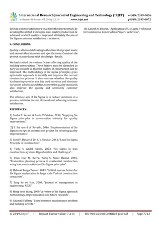 International Research Journal of Engineering and Technology (IRJET) e-ISSN: 2395-0056
Volume: 06 Issue: 05 | May 2019 www.irjet.net p-ISSN: 2395-0072
© 2019, IRJET | Impact Factor value: 7.211 | ISO 9001:2008 Certified Journal | Page 7713
defects in construction work toachievethedesiredresult. By
avoiding this defect a Six Sigma level quality product can be
achieved in which quality is improved ultimately the aim of
Six Sigma customer satisfaction is achieved.
6. CONCLUSIONS:
Quality is all about delivering to the client that projectmeets
and exceeds their standard and specifications. Constructthe
project in accordance with the design details.
We had studied the various factors affecting quality of the
building construction. These factors must be identified as
early as possible so that the quality of construction can be
improved. The methodology of six sigma principles gives
systematic approach to identify and improve the current
construction process. It also measure whether the quality
has been improved or not. It is used to reduce and eliminate
variations which cause defect, to meet the quality standards
also improve the quality and ultimately customer
satisfaction.
The ultimate aim of Six Sigma is to reduce variations in a
process, minimizethecostofrework andachievingcustomer
satisfaction.
REFERENCES:
1] Sneha P. Savant & Smita V.Patskar, 2014, “Applying Six
Sigma principles in construction industry for quality
improvement”.
2] S. Sri ram & A. Revathi, 2016, “Implementation of Six
Sigma concepts in construction project for ensuring quality
improvements”.
3] Sunil V. Desale & Dr. S. V. Deodar, 2013, “Lean Six Sigma
Principle in Construction”.
4] Tariq S. Abdel Hamid, 2003, “Six Sigma in lean
constructions systems Opportunities and Challenges”.
5] Than veer M. Beery, Tariq S. Abdel Hamid, 2005,
“Production planning process in residential construction
using lean construction and Six Sigma principles”.
6] Mehmet Tonga Tanner, 2013, “Critical success factors for
Six Sigma implantation in large scale Turkish construction
companies”.
7] Sung he on Han, 2008, “Journal of management in
engineering, ASCE”.
8] Hong boos Wang, 2008 “A review of Six Sigma approach
methodology, implementation and future research”.
9] Ahamad Suffern, ‘’Some common maintenance problem
and building defects. ‘’
10] Ganesh U. Bourse, “Application of Six Sigma Technique
for Commercial Construction Project- A Review”.
 