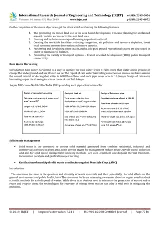 International Research Journal of Engineering and Technology (IRJET) e-ISSN: 2395-0056
Volume: 06 Issue: 05 | May 2019 www.irjet.net p-ISSN: 2395-0072
© 2019, IRJET | Impact Factor value: 7.211 | ISO 9001:2008 Certified Journal | Page 7746
On the completion of the above objects we get the cities which are having the following features.
1. The promoting the mixed land use in the area based development, it means planning for unplanned
areas it contains various activities and land uses.
2. Housing and inclusiveness- expand housing opportunities for all.
3. Creating the workable localities- reducing congestion, air pollution and resource depletion, boost
local economy promote interaction and ensure security.
4. Preserving and developing open spaces, parks, and play ground recreational spaces are developed in
order to maintain eco-balance.
5. Promoting the variety of transport options – Transit oriented development (TOD), public transport
connectivity.
Rain Water Harvesting
Introduction-Rain water harvesting is a way to capture the rain water when it rains store that water above ground or
change the underground and use it later. As per the report of rain water harvesting conservation manual we have assume
the annual rainfall of Aurangabad cities is 688.05mm/hour and each pipe cover area is 16.66sqm Design of rainwater
harvesting as per the drawing total area cover of roof 166.64sqm
As per NBC clause No.8.6.3.8 of India 1983 providing each pipe at 6m interval for
Solid waste management
 Solid waste is the unwanted or useless solid material generated from combine residential, industrial and
commercial activities in given area .some are the stages for management reduce, reuse ,recycle waste, collection
And also for solid waste management following methods are used .treatment and disposal thermal treatment,
incineration paralysis and gasification open burning
 Gasification of municipal solid waste used in Aurangabad Munciple Corp. (AMC)
Introduction
The enormous increase in the quantum and diversity of waste materials and their potentially harmful effects on the
general environment and public health, have The enormous led to an increasing awareness about an urgent need to adopt
scientific methods for safe disposal of wastes. While there is an obvious need to minimize the generation of wastes and to
reuse and recycle them, the technologies for recovery of energy from wastes can play a vital role in mitigating the
problems.
 