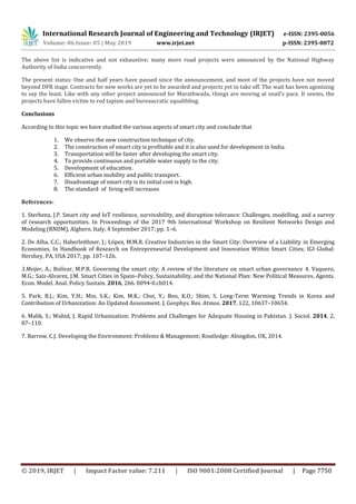 International Research Journal of Engineering and Technology (IRJET) e-ISSN: 2395-0056
Volume: 06 Issue: 05 | May 2019 www.irjet.net p-ISSN: 2395-0072
© 2019, IRJET | Impact Factor value: 7.211 | ISO 9001:2008 Certified Journal | Page 7750
The above list is indicative and not exhaustive; many more road projects were announced by the National Highway
Authority of India concurrently.
The present status: One and half years have passed since the announcement, and most of the projects have not moved
beyond DPR stage. Contracts for new works are yet to be awarded and projects yet to take off. The wait has been agonizing
to say the least. Like with any other project announced for Marathwada, things are moving at snail’s pace. It seems, the
projects have fallen victim to red tapism and bureaucratic squabbling.
Conclusions
According to this topic we have studied the various aspects of smart city and conclude that
1. We observe the new construction technique of city.
2. The construction of smart city is profitable and it is also used for development in India.
3. Transportation will be faster after developing the smart city.
4. To provide continuous and portable water supply to the city.
5. Development of education.
6. Efficient urban mobility and public transport.
7. Disadvantage of smart city is its initial cost is high.
8. The standard of living will increases
References-
1. Sterbenz, J.P. Smart city and IoT resilience, survivability, and disruption tolerance: Challenges, modelling, and a survey
of research opportunities. In Proceedings of the 2017 9th International Workshop on Resilient Networks Design and
Modeling (RNDM), Alghero, Italy, 4 September 2017; pp. 1–6.
2. De Alba, C.C.; Haberleithner, J.; López, M.M.R. Creative Industries in the Smart City: Overview of a Liability in Emerging
Economies. In Handbook of Research on Entrepreneurial Development and Innovation Within Smart Cities; IGI Global:
Hershey, PA, USA 2017; pp. 107–126.
3.Meijer, A.; Bolívar, M.P.R. Governing the smart city: A review of the literature on smart urban governance 4. Vaquero,
M.G.; Saiz-Alvarez, J.M. Smart Cities in Spain–Policy, Sustainability, and the National Plan: New Political Measures, Agents.
Econ. Model. Anal. Policy Sustain. 2016, 266. 0094-0.ch014.
5. Park, B.J.; Kim, Y.H.; Min, S.K.; Kim, M.K.; Choi, Y.; Boo, K.O.; Shim, S. Long-Term Warming Trends in Korea and
Contribution of Urbanization: An Updated Assessment. J. Geophys. Res. Atmos. 2017, 122, 10637–10654.
6. Malik, S.; Wahid, J. Rapid Urbanization: Problems and Challenges for Adequate Housing in Pakistan. J. Sociol. 2014, 2,
87–110.
7. Barrow, C.J. Developing the Environment: Problems & Management; Routledge: Abingdon, UK, 2014.
 