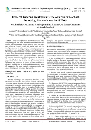 International Research Journal of Engineering and Technology (IRJET) e-ISSN: 2395-0056
Volume: 06 Issue: 05 | May 2019 www.irjet.net p-ISSN: 2395-0072
© 2019, IRJET | Impact Factor value: 7.211 | ISO 9001:2008 Certified Journal | Page 7768
Research Paper on Treatment of Grey Water using Low Cost
Technology For Kushvarta Kund Water
Prof. A. B. Shelar1, Ms. Shradha M. Kalburgi, Ms. Neha D. Kesare 3, Mr. Santosh U. Kushwah4,
Mr. Sagar J. Choudhari5
1Assistant Professor, Department of Civil Engineering, AnantraoPawar College of Engineering & Research,
Pune, India.
2,3,4,5Final Year Student, Department of Civil Engineering, AnantraoPawar College of Engineering & Research,
Pune, India.
---------------------------------------------------------------------***----------------------------------------------------------------------
Abstract - Water is one of the most abundant resources. India
is suffering from the worst water crisis in its history and
around 700 million people face problem of water shortage,
approximately 200000 people die every year due to
inadequate access to clear water .As due to increase in
population , water demand has also increase which has led to
the idea of using grey water as a source of water .Greywateris
a waste water generated from household, office buildings and
streams .This includes water from kitchen ,showers , sinks etc.
the best alternative and cost effective process in rural areas is
the reuse of grey water . With the help of proper treatment
grey water can be put to good use. By applying proper
treatment grey water can be reused for other purposes. As
there are some low cost technologies which will help to treat
the grey water. This paper presents a review of existing low
cost technologies for treatment of grey water.
Keywords- grey water , reuse of grey water ,low cost
technology
1. INTRODUCTION
Water is becoming a rare resource in the world.As per
the international water management institute inIndia by
2025 one person in three will live in condition of water
scarcity. With increasing population, the gap in between the
supply and demand for water is increasing. The low cost
technology would definitely save huge quantity of water by
reusing the treated water.in many developing countries
access to clean and safe water is a major problem. Poor
water quality is a cause of livelihood and poor health with
80% of all diseases in developing countries. Grey water is
slowly gaining importance in the management of water
resource. Grey water contains chemical contaminants,
physical contaminants and microorganisms.Greywater may
contain chemicals from soap, dyes, and bleaches. It may also
contain bacteria, viruses, protozoa. So it is very important to
treat grey water by using low cost technologies. There are
some low cost technologies like stabilization tank, filtration
tank and root zone technologies. Stabilizationtank isa cheap
alternative. Stabilization tank work well in nearly all
environments and can treat most type of waste water. Then
root zone waste water treatment system makes use of
biological and physical treatment process to remove
pollutants from the waste water.
2. LITERATURE REVIEW
The literature mentioned in papers collect information of
treatment using differentlowcosttechnologiesforgreywater
treatment and the most important aspect in protecting and
improving the health of the peoplewith safe and clean water.
1. A.D. Mande et. al.,(2018) this review paper did the
detailed study on low cost household water treatment
methods. In this review paper there are various low cost
households water treatment methods are there like ceramic
candle filter, silver impregnated pot filter and bio sand filter.
In this there are various media used in this treatment
methods like resin, activated carbon etc.
2. IndranilGuinet.al.,(2017)Introducingtheapplicationof
filtration process, victimization low price natural absorbent
for domestic waste water treatment. In this they have given
the main advantage of filtration process is that the maintain
high concentration of micro-organisms in high removal rate.
3. S Gautamet. al.,(2017) this paper discuss cost effective
waste water treatment technologies for small size sewage
treatment plant in India. It also provides an analysis of
technologies used commonly in this sector in terms of cost
assessment and foot print requirement for selecting its
suitability in Indian climate.
4. Elzein. Z. et. al.,(2016) Thisresearch paper explainsthe
use of constructed way plan as a sustainable waste water
treatment method in urban area, it also gives the uses of
analytical approach by studying some examples that have
used constructed wet lands for waste water treatment .
5. KarnapaAjit.(2016) This researchpaperexplainsabout
the grey water characteristics, proper guidelines forreuse of
grey water depending upon socio economic conditions of
country. Various biologicaltechniqueswithdisinfectionunits
like MBR givs 100% removal of TSS, BOD, COD, etc.
6. Sameer S Shastri (2014) This paper defines about the
approval of system for implementation create lots of
 