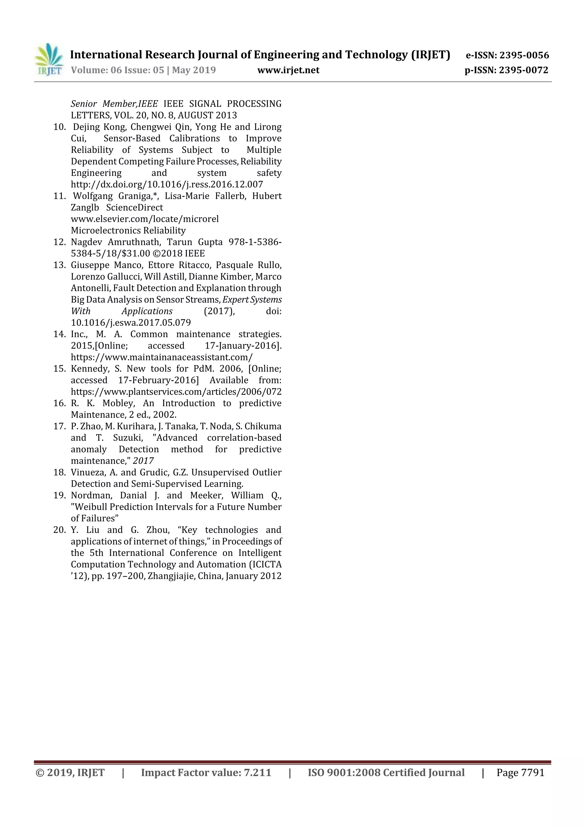 International Research Journal of Engineering and Technology (IRJET) e-ISSN: 2395-0056
Volume: 06 Issue: 05 | May 2019 www.irjet.net p-ISSN: 2395-0072
© 2019, IRJET | Impact Factor value: 7.211 | ISO 9001:2008 Certified Journal | Page 7791
Senior Member,IEEE IEEE SIGNAL PROCESSING
LETTERS, VOL. 20, NO. 8, AUGUST 2013
10. Dejing Kong, Chengwei Qin, Yong He and Lirong
Cui, Sensor-Based Calibrations to Improve
Reliability of Systems Subject to Multiple
Dependent Competing FailureProcesses,Reliability
Engineering and system safety
http://dx.doi.org/10.1016/j.ress.2016.12.007
11. Wolfgang Graniga,*, Lisa-Marie Fallerb, Hubert
Zanglb ScienceDirect
www.elsevier.com/locate/microrel
Microelectronics Reliability
12. Nagdev Amruthnath, Tarun Gupta 978-1-5386-
5384-5/18/$31.00 ©2018 IEEE
13. Giuseppe Manco, Ettore Ritacco, Pasquale Rullo,
Lorenzo Gallucci, Will Astill, Dianne Kimber, Marco
Antonelli, Fault Detection and Explanation through
Big Data Analysis on SensorStreams, ExpertSystems
With Applications (2017), doi:
10.1016/j.eswa.2017.05.079
14. Inc., M. A. Common maintenance strategies.
2015,[Online; accessed 17-January-2016].
https://www.maintainanaceassistant.com/
15. Kennedy, S. New tools for PdM. 2006, [Online;
accessed 17-February-2016] Available from:
https://www.plantservices.com/articles/2006/072
16. R. K. Mobley, An Introduction to predictive
Maintenance, 2 ed., 2002.
17. P. Zhao, M. Kurihara, J. Tanaka, T. Noda, S. Chikuma
and T. Suzuki, "Advanced correlation-based
anomaly Detection method for predictive
maintenance," 2017
18. Vinueza, A. and Grudic, G.Z. Unsupervised Outlier
Detection and Semi-Supervised Learning.
19. Nordman, Danial J. and Meeker, William Q.,
"Weibull Prediction Intervals for a Future Number
of Failures”
20. Y. Liu and G. Zhou, “Key technologies and
applications of internet of things,” in Proceedings of
the 5th International Conference on Intelligent
Computation Technology and Automation (ICICTA
’12), pp. 197–200, Zhangjiajie, China, January 2012
 