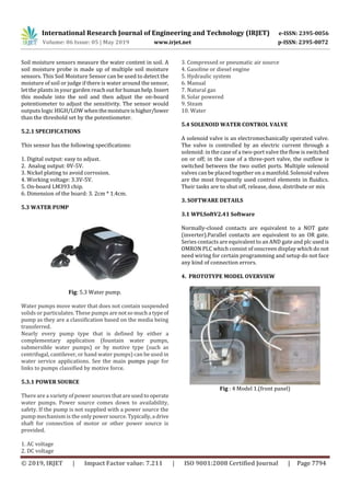 International Research Journal of Engineering and Technology (IRJET) e-ISSN: 2395-0056
Volume: 06 Issue: 05 | May 2019 www.irjet.net p-ISSN: 2395-0072
© 2019, IRJET | Impact Factor value: 7.211 | ISO 9001:2008 Certified Journal | Page 7794
Soil moisture sensors measure the water content in soil. A
soil moisture probe is made up of multiple soil moisture
sensors. This Soil Moisture Sensor can be used to detect the
moisture of soil or judge if there is water around the sensor,
let the plants in your garden reachoutforhumanhelp. Insert
this module into the soil and then adjust the on-board
potentiometer to adjust the sensitivity. The sensor would
outputs logic HIGH/LOW whenthemoistureishigher/lower
than the threshold set by the potentiometer.
5.2.1 SPECIFICATIONS
This sensor has the following specifications:
1. Digital output: easy to adjust.
2. Analog output: 0V-5V.
3. Nickel plating to avoid corrosion.
4. Working voltage: 3.3V-5V.
5. On-board LM393 chip.
6. Dimension of the board: 3. 2cm * 1.4cm.
5.3 WATER PUMP
Fig: 5.3 Water pump.
Water pumps move water that does not contain suspended
solids or particulates. These pumps are notsomucha typeof
pump as they are a classification based on the media being
transferred.
Nearly every pump type that is defined by either a
complementary application (fountain water pumps,
submersible water pumps) or by motive type (such as
centrifugal, cantilever, or hand water pumps) can be used in
water service applications. See the main pumps page for
links to pumps classified by motive force.
5.3.1 POWER SOURCE
There are a variety of power sourcesthatareusedtooperate
water pumps. Power source comes down to availability,
safety. If the pump is not supplied with a power source the
pump mechanism is the onlypowersource.Typically,a drive
shaft for connection of motor or other power source is
provided.
1. AC voltage
2. DC voltage
3. Compressed or pneumatic air source
4. Gasoline or diesel engine
5. Hydraulic system
6. Manual
7. Natural gas
8. Solar powered
9. Steam
10. Water
5.4 SOLENOID WATER CONTROL VALVE
A solenoid valve is an electromechanically operated valve.
The valve is controlled by an electric current through a
solenoid: in the case of a two-port valve the flow is switched
on or off; in the case of a three-port valve, the outflow is
switched between the two outlet ports. Multiple solenoid
valves can be placed together on a manifold. Solenoid valves
are the most frequently used control elements in fluidics.
Their tasks are to shut off, release, dose, distribute or mix
3. SOFTWARE DETAILS
3.1 WPLSoftV2.41 Software
Normally-closed contacts are equivalent to a NOT gate
(inverter).Parallel contacts are equivalent to an OR gate.
Series contacts are equivalent to an AND gate and plc usedis
OMRON PLC which consist of onscreen display which do not
need wiring for certain programming and setup do not face
any kind of connection errors.
4. PROTOTYPE MODEL OVERVIEW
Fig : 4 Model 1.(front panel)
 