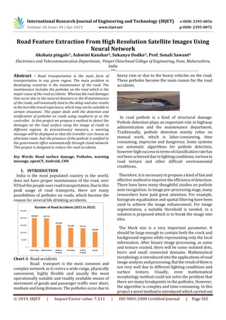 International Research Journal of Engineering and Technology (IRJET) e-ISSN: 2395-0056
Volume: 06 Issue: 04 | Apr 2019 www.irjet.net p-ISSN: 2395-0072
© 2019, IRJET | Impact Factor value: 7.211 | ISO 9001:2008 Certified Journal | Page 565
Road Feature Extraction From High Resolution Satellite Images Using
Neural Network
Akshata pingale1, Ashwini Kanskar2, Sukanya Dodke3, Prof. Sonali Sawant4
Electronics and Telecommunication Department, Pimpri Chinchwad College of Engineering, Pune, Maharashtra,
India
---------------------------------------------------------------------***---------------------------------------------------------------------
Abstract - Road transportation is the main form of
transportation in any given region. The main problem in
developing countries is the maintenance of the road. The
maintenance includes the potholes on the road which is the
major cause of the road accidents. Whereastheroaddamages
that occur due to the natural disasters or the ill maintenance
of the roads, will eventually lead to the delay and also results
in the horrible travel experience, which may not be suitable in
certain situations. This paper deals with the detection and
notification of potholes on roads using raspberry pi as the
controller. In this project we propose a method to detect the
damages on the road surface using the image of roads in
different regions. As precautionary measure, a warning
message will be displayed so that the traveller can choose an
alternate route. And the presence of the pothole is notified to
the government office automatically through cloud network.
This project is designed to reduce the road accidents.
Key Words: Road surface damage, Potholes, warning
message, openCV, Android, CNN
1. INTRODUCTION
India is the most populated country in the world,
does not have proper maintenance of the road, over
95%of the people uses road transportation.Duetothis
peak usage of road transports, there are many
possibilities of potholes on roads, which become the
reason for several life drinking accidents.
Chart-1: Road accidents
Road transport is the most common and
complex network as it covers a wide range, physically
convenient, highly flexible and usually the most
operationally suitable and readily available means of
movement of goods and passenger traffic over short,
medium and long distances. The potholes occur due to
heavy rain or due to the heavy vehicles on the road.
These potholes become the main reason for the road
accidents.
In road pothole is a kind of structural damage.
Pothole detection plays an important role in highway
administration and the maintenance department.
Traditionally, pothole detection mainly relies on
manual work, which is labor-consuming, time
consuming, imprecise and dangerous. Some systems
use automatic algorithms for pothole detection,
however high success intermsofclassificationratehas
not been achieved due tolightingconditions,variousin
road texture and other difficult environmental
conditions.
Therefore, it is necessaryto propose a kind offastand
effective method to improvetheefficiencyofdetection.
There have been many thoughtful studies on pothole
auto recognition. In image pre-processing stage, many
researchers have paid great attention. For example,
histogram equalization and spatial filtering have been
used to achieve the image enhancement. For image
segmentation, a suitable threshold is needed, in a
solution is proposed which is to break the image into
tiles.
The block size is a very important parameter. It
should be large enough to contain both the crack and
background regions while representing only the local
information. After binary image processing, as noise
and texture existed, there will be some isolated dots,
burrs and small connected domains. Mathematical
morphology is introduced into the applicationsofroad
image analysis and processing.Buttheresultofthemis
not very well due to different lighting conditions and
surface texture. Usually, even mathematical
morphology method could not solve the problem that
there are many breakpoints in the potholes. However,
the algorithm is complex and time-consuming. In this
project a novel method is introducedwhichcarriedout
 