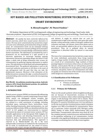 International Research Journal of Engineering and Technology (IRJET) e-ISSN: 2395-0056
Volume: 06 Issue: 05 | May 2019 www.irjet.net p-ISSN: 2395-0072
© 2019, IRJET | Impact Factor value: 7.211 | ISO 9001:2008 Certified Journal | Page 7856
IOT BASED AIR POLLUTION MONITORING SYSTEM TO CREATE A
SMART ENVIRONMENT
K. BlessyEvangelin1, M. Thurai Pandian 2
1PG Student, Department of CSE, Lord Jagannath college of engineering and technology, Tamil nadu, India
2Associate professor , Department of CSE, Lord Jagannath college of engineering and technology, Tamil nadu, India
---------------------------------------------------------------------***---------------------------------------------------------------------
Abstract - Air quality has been contrarily influenced by
modern exercises, which have caused uneven characters in
nature. The issue of air contamination has turnedintoamajor
worry for some individuals, particularlythoselivinginmodern
zones. Air contamination levels can be estimated utilizing
brilliant sensors. Moreover InternetofThings(IoT)innovation
can be coordinated toremotelyidentifycontamination with no
human association. The information accumulated by such a
framework can be transmitted in a split second to an
electronic application to encourage checking ongoing
information and permit impending danger the board. In this
paper a whole web of things framework that screens Air
contamination by gathering ongoing information in explicit
areas. This information in brokedownandestimatedagainsta
foreordained limit. The gathered information is sent to the
concerned authority association to tell them in the event of
any infringement with the goal that they can take the
fundamental measures. Moreover if the estimation of the
deliberate poisons surpasses the edge , a cautionframework is
activated taking a few activities to caution the encompassing
individuals.
Key Words: Air pollution monitoring system; Android;
sensors; GPS; Cloud; Distributed systems; Air-pollution
safe route; Air quality index.
1. INTRODUCTION
Remote sensor systems (WSNs) are dynamicallyinfluencing
regular living. A WSN is a system comprising of sensor hubs.
Every sensor can distinguish certain variables like
pneumatic force, air organization, and water quality. WSNs
are utilized in a wide assortment of settings, including
individual space, mechanical floors, horticulture, home
utility checking frameworks, plant mechanization, car, and
numerous different fields. WSNs are identified with the idea
of IoT. In IoT, gadgets are interconnected to transmit
information by means of conveyed sensor systems. IOT has
valuable applications in the therapeutic field. Gadgets, for
example, cell phones and detecting frameworks can be
related to make a foundation that gives access to social
insurance data and administrations. This approach is
referred to as “Mobile-Health” [1]. Air is the most
indispensable constituent of condition for the sustenance of
life on earth. In unadulterated air, the extent of various
constituents like oxygen,nitrogenanddifferentgasesisfixed
and distinct. It might be noticed that air can't be
unadulterated in light of the fact that a few gases like sulfur
dioxide, carbon monoxide, oxides of nitrogen, outflow from
volcanoes and bogs, salt shower, dusts from plants and so
forth., are persistently added to the air by a characteristic
procedures. Thus, air is polluted when its natural
composition is disturbed either by natural or man-made
sources.
The issue of air contamination hasturnedintoa majorworry
for some individuals, particularly those living modern
regions. A huge number of individuals overall bite the dust
as a result of air contamination. Huge numbers of these
passings happen in enormous urban areas, air exhaust from
vehicles, control plants fills the air with perilous particles.
Therefore, the dimension of unsafe gases is risky to people,
creatures, and plants. Indoor air contamination and urban
air quality are viewed as two of the world's most noticeably
awful dangerous contamination issues.
1.1 Classification of Air Pollutants
Air pollutants are of two types
 Primary air pollutants
 Secondary air pollutants
1.1.1 Primary Air Pollutants
These are the unsafe synthetic which straightforwardlygoes
into air because of characteristic occasions or human
exercises. For instance, when carboncontainingsubstance is
singed, it will discharge CO2 and/or CO to climate. These
gases straightforwardly going into environment impact the
biosphere or named as essential toxins. It is seen that there
are for the most part five essential poisons which contribute
together over 90% of worldwide air contamination. These
are in particular carbon monoxide (CO), Nitrogen oxides
(NO2), Oxides of sulfur (SO2), Hydrocarbons (HC) and
particulates. Transportation represents more than 46 % of
the complete poisons createdeveryyearandhenceforth stay
as the guideline wellspring of air contamination. Carbon
monoxide is the significantindividual aircontaminationwith
a tonnage coordinating that of all other toxin together.
 