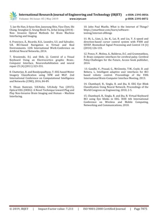 International Research Journal of Engineering and Technology (IRJET) e-ISSN: 2395-0056
Volume: 06 Issue: 05 | May 2019 www.irjet.net p-ISSN: 2395-0072
© 2019, IRJET | Impact Factor value: 7.211 | ISO 9001:2008 Certified Journal | Page 7875
5. Jae-Ho Han, Ji-hyun Kim, Jaeyoung Shin, Yiyu Chen, Shi
Chang, Seungbae Ji, Seung-Beom Yu, Jichai Jeong (2014) :
Non- Invasive Optical Methods for Brain Machine
Interfacing and Imaging.
6. Francisco, Á., Ricardo, R.A., Leandro, S.S. and Salvador,
S.R. BCI-based Navigation in Virtual and Real
Environments. 12th International Work-Conference on
Artificial Neural Networks, 2014.
7. Krusienski, D.J. and Shih, J.J. Control of a Visual
Keyboard Using an Electrocortico graphic Brain–
Computer Interface, Neurorehabilitation and neural
repair 25 (4) (2011) 323-331.
8. Chatterjee, R. and Bandyopadhyay, T. EEG based Motor
Imagery Classification using SVM and MLP. 2nd
International Conference on Computational Intelligence
and Networks (CINE), 2016, 84-89.
9. Ehsan Kamrani, S.K.Hahn, S.H.Andy Yun (2015);
Optical EEG (OEEG): A Novel Technique toward Plug and
Play Non-Invasive Brain Imaging and Human – Machine
Interfacing.
10. John Paul Muelle, What is the Internet of Things?
https://smartbear.com/learn/software-
testing/internet-ofthings
11. Bi, L., Lian, J., Jie, K., Lai, R. and Liu, Y. A speed and
direction-based cursor control system with P300 and
SSVEP. Biomedical Signal Processing and Control 14 (1)
(2014) 126-133.
12. Ponce, P., Molina, A., Balderas, D.C. and Grammatikou,
D. Brain computer interfaces for cerebral palsy. Cerebral
Palsy-Challenges for the Future, Access book publisher,
2014.
13. Gandhi, V., Prasad, G., McGinnity, T.M., Coyle, D. and
Behera, L. Intelligent adaptive user interfaces for BCI
based robotic control. Proceedings of the Fifth
International Brain-Computer Interface Meeting, 2013.
14. Chambayil, B., Singla, R. and Jha, R. EEG Eye Blink
Classification Using Neural Network. Proceedings of the
World Congress on Engineering, 2010, 2-5.
15. Chambayil, B., Singla, R. and Jha, R. Virtual Keyboard
BCI using Eye blinks in EEG. IEEE 6th International
Conference on Wireless and Mobile Computing,
Networking and Communications, 2010.
 