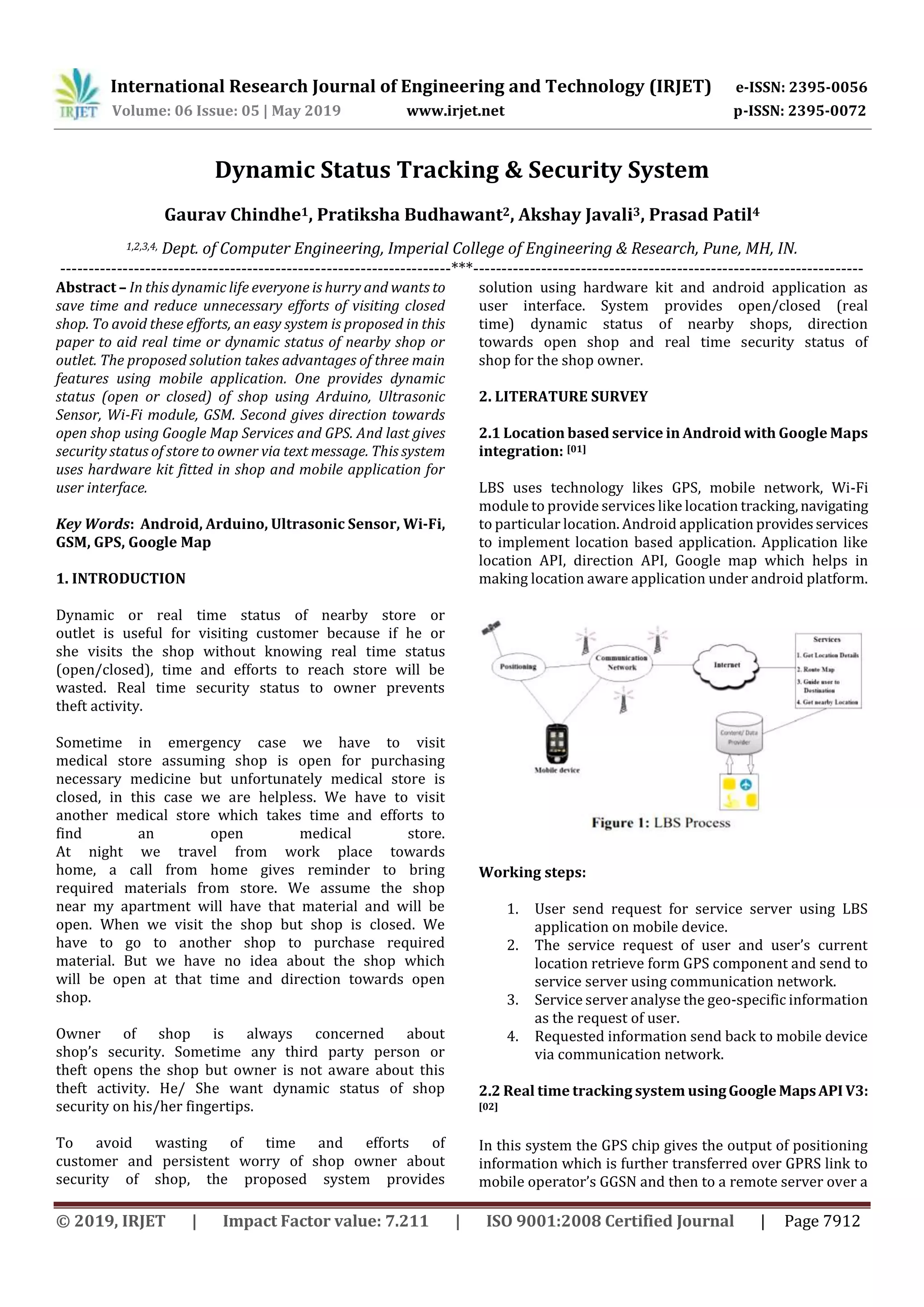 International Research Journal of Engineering and Technology (IRJET) e-ISSN: 2395-0056
Volume: 06 Issue: 05 | May 2019 www.irjet.net p-ISSN: 2395-0072
© 2019, IRJET | Impact Factor value: 7.211 | ISO 9001:2008 Certified Journal | Page 7912
Dynamic Status Tracking & Security System
Gaurav Chindhe1, Pratiksha Budhawant2, Akshay Javali3, Prasad Patil4
1,2,3,4, Dept. of Computer Engineering, Imperial College of Engineering & Research, Pune, MH, IN.
---------------------------------------------------------------------***---------------------------------------------------------------------
Abstract – In this dynamic life everyone is hurry and wants to
save time and reduce unnecessary efforts of visiting closed
shop. To avoid these efforts, an easy system is proposed in this
paper to aid real time or dynamic status of nearby shop or
outlet. The proposed solution takes advantages of three main
features using mobile application. One provides dynamic
status (open or closed) of shop using Arduino, Ultrasonic
Sensor, Wi-Fi module, GSM. Second gives direction towards
open shop using Google Map Services and GPS. And last gives
security status of store to owner via text message. This system
uses hardware kit fitted in shop and mobile application for
user interface.
Key Words: Android, Arduino, Ultrasonic Sensor, Wi-Fi,
GSM, GPS, Google Map
1. INTRODUCTION
Dynamic or real time status of nearby store or
outlet is useful for visiting customer because if he or
she visits the shop without knowing real time status
(open/closed), time and efforts to reach store will be
wasted. Real time security status to owner prevents
theft activity.
Sometime in emergency case we have to visit
medical store assuming shop is open for purchasing
necessary medicine but unfortunately medical store is
closed, in this case we are helpless. We have to visit
another medical store which takes time and efforts to
find an open medical store.
At night we travel from work place towards
home, a call from home gives reminder to bring
required materials from store. We assume the shop
near my apartment will have that material and will be
open. When we visit the shop but shop is closed. We
have to go to another shop to purchase required
material. But we have no idea about the shop which
will be open at that time and direction towards open
shop.
Owner of shop is always concerned about
shop’s security. Sometime any third party person or
theft opens the shop but owner is not aware about this
theft activity. He/ She want dynamic status of shop
security on his/her fingertips.
To avoid wasting of time and efforts of
customer and persistent worry of shop owner about
security of shop, the proposed system provides
solution using hardware kit and android application as
user interface. System provides open/closed (real
time) dynamic status of nearby shops, direction
towards open shop and real time security status of
shop for the shop owner.
2. LITERATURE SURVEY
2.1 Location based service in Android with Google Maps
integration: [01]
LBS uses technology likes GPS, mobile network, Wi-Fi
module to provide services like location tracking,navigating
to particular location. Android application provides services
to implement location based application. Application like
location API, direction API, Google map which helps in
making location aware application under android platform.
Working steps:
1. User send request for service server using LBS
application on mobile device.
2. The service request of user and user’s current
location retrieve form GPS component and send to
service server using communication network.
3. Service server analyse the geo-specific information
as the request of user.
4. Requested information send back to mobile device
via communication network.
2.2 Real time tracking system usingGoogle MapsAPI V3:
[02]
In this system the GPS chip gives the output of positioning
information which is further transferred over GPRS link to
mobile operator’s GGSN and then to a remote server over a
 