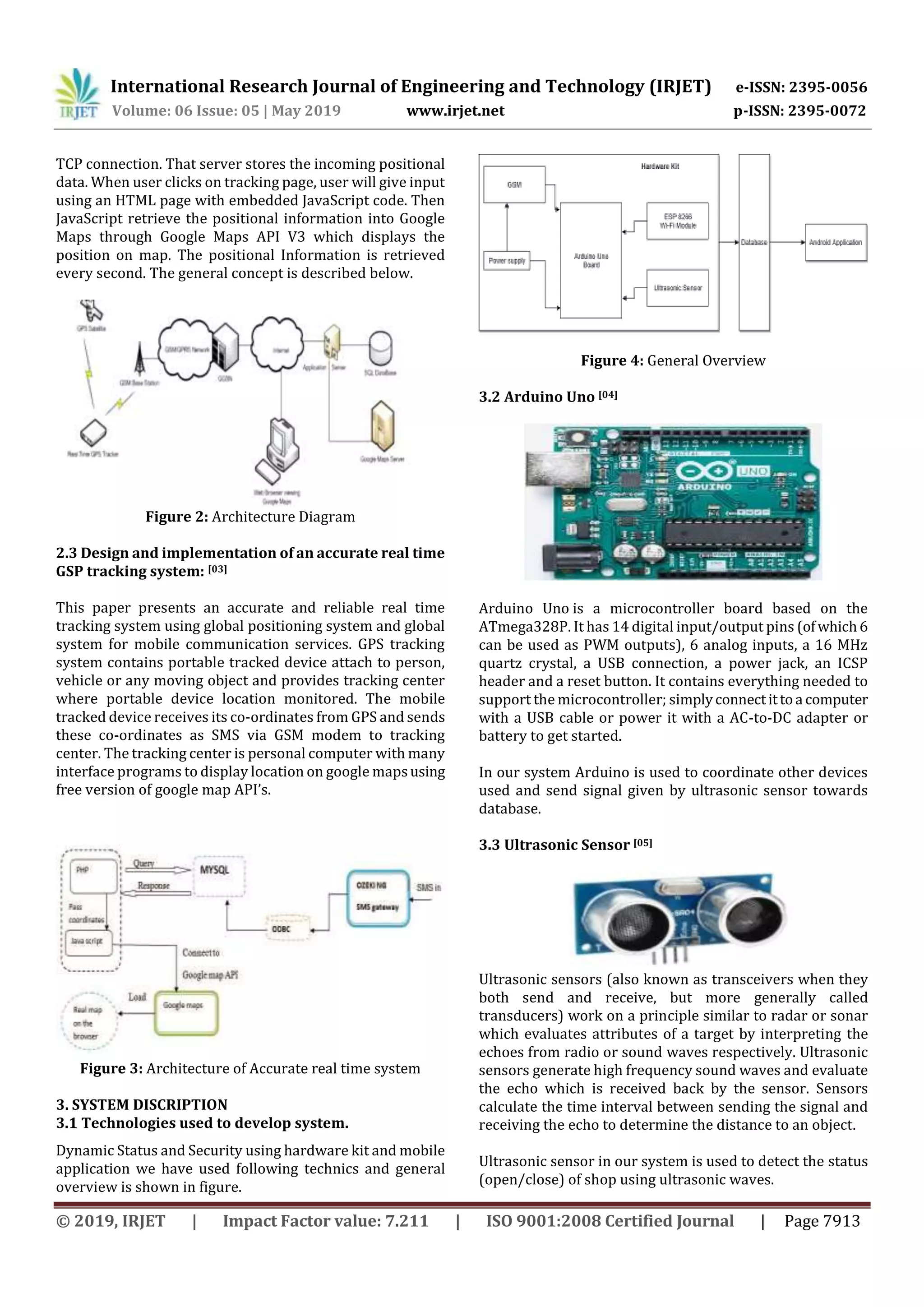 International Research Journal of Engineering and Technology (IRJET) e-ISSN: 2395-0056
Volume: 06 Issue: 05 | May 2019 www.irjet.net p-ISSN: 2395-0072
© 2019, IRJET | Impact Factor value: 7.211 | ISO 9001:2008 Certified Journal | Page 7913
TCP connection. That server stores the incoming positional
data. When user clicks on tracking page, user will give input
using an HTML page with embedded JavaScript code. Then
JavaScript retrieve the positional information into Google
Maps through Google Maps API V3 which displays the
position on map. The positional Information is retrieved
every second. The general concept is described below.
Figure 2: Architecture Diagram
2.3 Design and implementation of an accurate real time
GSP tracking system: [03]
This paper presents an accurate and reliable real time
tracking system using global positioning system and global
system for mobile communication services. GPS tracking
system contains portable tracked device attach to person,
vehicle or any moving object and provides tracking center
where portable device location monitored. The mobile
tracked device receives its co-ordinates from GPS and sends
these co-ordinates as SMS via GSM modem to tracking
center. The tracking center is personal computer with many
interface programs to display location on google mapsusing
free version of google map API’s.
Figure 3: Architecture of Accurate real time system
3. SYSTEM DISCRIPTION
3.1 Technologies used to develop system.
Dynamic Status and Security using hardware kit and mobile
application we have used following technics and general
overview is shown in figure.
Figure 4: General Overview
3.2 Arduino Uno [04]
Arduino Uno is a microcontroller board based on the
ATmega328P. It has 14 digital input/output pins (ofwhich6
can be used as PWM outputs), 6 analog inputs, a 16 MHz
quartz crystal, a USB connection, a power jack, an ICSP
header and a reset button. It contains everything needed to
support the microcontroller; simplyconnectittoa computer
with a USB cable or power it with a AC-to-DC adapter or
battery to get started.
In our system Arduino is used to coordinate other devices
used and send signal given by ultrasonic sensor towards
database.
3.3 Ultrasonic Sensor [05]
Ultrasonic sensors (also known as transceivers when they
both send and receive, but more generally called
transducers) work on a principle similar to radar or sonar
which evaluates attributes of a target by interpreting the
echoes from radio or sound waves respectively. Ultrasonic
sensors generate high frequency sound waves and evaluate
the echo which is received back by the sensor. Sensors
calculate the time interval between sending the signal and
receiving the echo to determine the distance to an object.
Ultrasonic sensor in our system is used to detect the status
(open/close) of shop using ultrasonic waves.
 