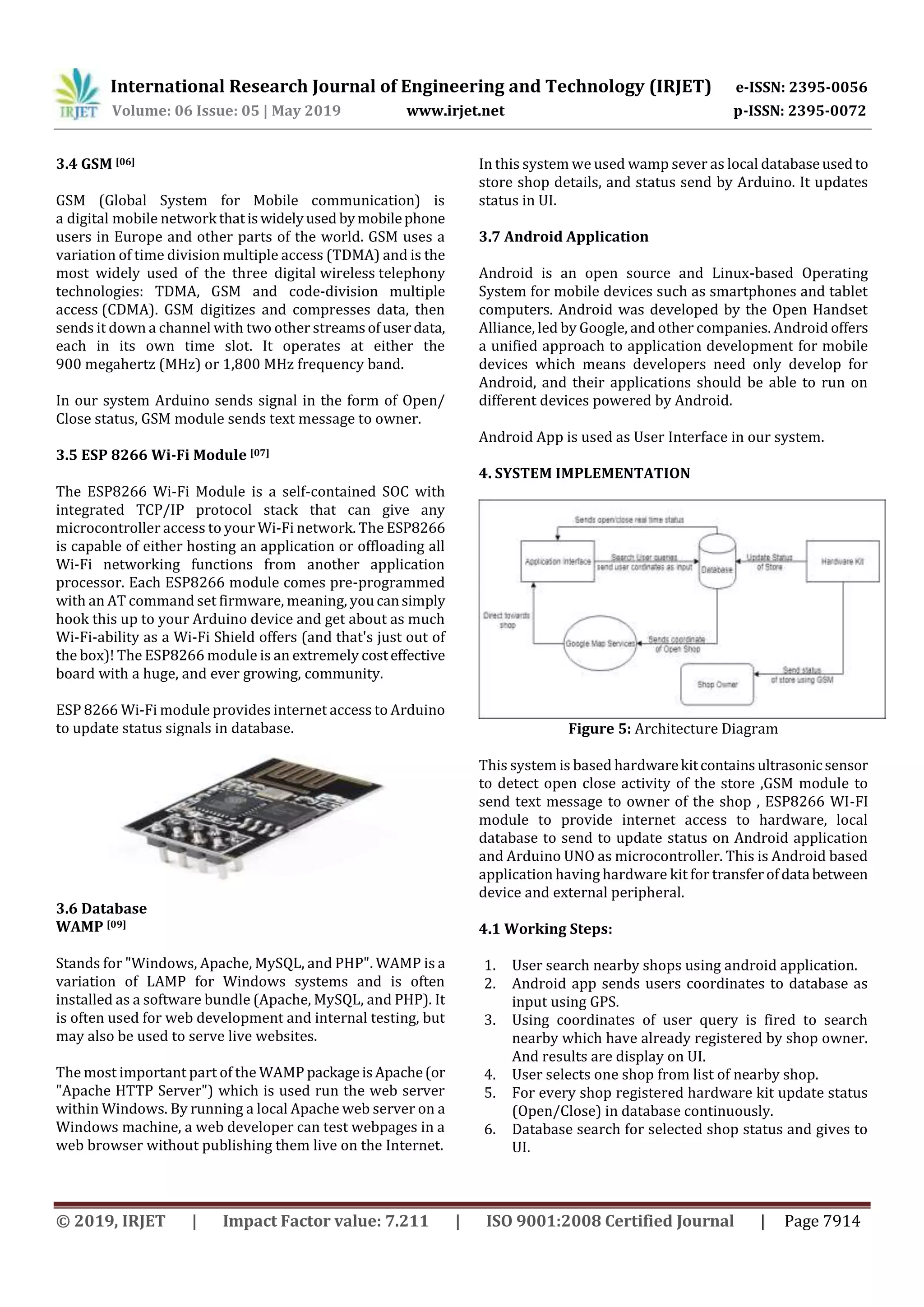 International Research Journal of Engineering and Technology (IRJET) e-ISSN: 2395-0056
Volume: 06 Issue: 05 | May 2019 www.irjet.net p-ISSN: 2395-0072
© 2019, IRJET | Impact Factor value: 7.211 | ISO 9001:2008 Certified Journal | Page 7914
3.4 GSM [06]
GSM (Global System for Mobile communication) is
a digital mobile network thatiswidelyused bymobilephone
users in Europe and other parts of the world. GSM uses a
variation of time division multiple access (TDMA) and is the
most widely used of the three digital wireless telephony
technologies: TDMA, GSM and code-division multiple
access (CDMA). GSM digitizes and compresses data, then
sends it down a channel with two other streamsofuserdata,
each in its own time slot. It operates at either the
900 megahertz (MHz) or 1,800 MHz frequency band.
In our system Arduino sends signal in the form of Open/
Close status, GSM module sends text message to owner.
3.5 ESP 8266 Wi-Fi Module [07]
The ESP8266 Wi-Fi Module is a self-contained SOC with
integrated TCP/IP protocol stack that can give any
microcontroller access to your Wi-Fi network. The ESP8266
is capable of either hosting an application or offloading all
Wi-Fi networking functions from another application
processor. Each ESP8266 module comes pre-programmed
with an AT command set firmware, meaning, youcansimply
hook this up to your Arduino device and get about as much
Wi-Fi-ability as a Wi-Fi Shield offers (and that's just out of
the box)! The ESP8266 module is an extremely costeffective
board with a huge, and ever growing, community.
ESP 8266 Wi-Fi module provides internet access to Arduino
to update status signals in database.
3.6 Database
WAMP [09]
Stands for "Windows, Apache, MySQL, and PHP". WAMP is a
variation of LAMP for Windows systems and is often
installed as a software bundle (Apache, MySQL, and PHP). It
is often used for web development and internal testing, but
may also be used to serve live websites.
The most important part of the WAMP packageisApache(or
"Apache HTTP Server") which is used run the web server
within Windows. By running a local Apache web server on a
Windows machine, a web developer can test webpages in a
web browser without publishing them live on the Internet.
In this system we used wamp sever as local databaseusedto
store shop details, and status send by Arduino. It updates
status in UI.
3.7 Android Application
Android is an open source and Linux-based Operating
System for mobile devices such as smartphones and tablet
computers. Android was developed by the Open Handset
Alliance, led by Google, and other companies. Android offers
a unified approach to application development for mobile
devices which means developers need only develop for
Android, and their applications should be able to run on
different devices powered by Android.
Android App is used as User Interface in our system.
4. SYSTEM IMPLEMENTATION
Figure 5: Architecture Diagram
This system is based hardwarekitcontainsultrasonicsensor
to detect open close activity of the store ,GSM module to
send text message to owner of the shop , ESP8266 WI-FI
module to provide internet access to hardware, local
database to send to update status on Android application
and Arduino UNO as microcontroller. This is Android based
application having hardware kit for transferofdata between
device and external peripheral.
4.1 Working Steps:
1. User search nearby shops using android application.
2. Android app sends users coordinates to database as
input using GPS.
3. Using coordinates of user query is fired to search
nearby which have already registered by shop owner.
And results are display on UI.
4. User selects one shop from list of nearby shop.
5. For every shop registered hardware kit update status
(Open/Close) in database continuously.
6. Database search for selected shop status and gives to
UI.
 
