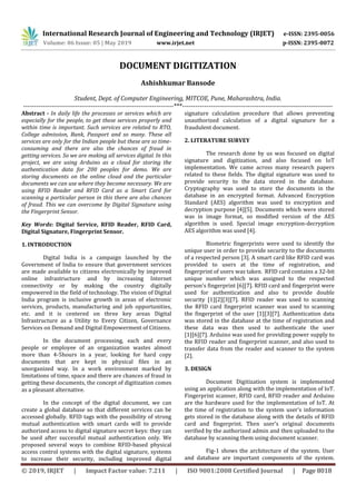 International Research Journal of Engineering and Technology (IRJET) e-ISSN: 2395-0056
Volume: 06 Issue: 05 | May 2019 www.irjet.net p-ISSN: 2395-0072
© 2019, IRJET | Impact Factor value: 7.211 | ISO 9001:2008 Certified Journal | Page 8018
DOCUMENT DIGITIZATION
Ashishkumar Bansode
Student, Dept. of Computer Engineering, MITCOE, Pune, Maharashtra, India.
---------------------------------------------------------------------***---------------------------------------------------------------------
Abstract - In daily life the processes or services which are
especially for the people, to get these services properly and
within time is important. Such services are related to RTO,
College admission, Bank, Passport and so many. These all
services are only for the Indian people but these are so time-
consuming and there are also the chances of fraud in
getting services. So we are making all services digital. In this
project, we are using Arduino as a cloud for storing the
authentication data for 200 peoples for demo. We are
storing documents on the online cloud and the particular
documents we can use where they become necessary. We are
using RFID Reader and RFID Card as a Smart Card for
scanning a particular person in this there are also chances
of fraud. This we can overcome by Digital Signature using
the Fingerprint Sensor.
Key Words: Digital Service, RFID Reader, RFID Card,
Digital Signature, Fingerprint Sensor.
1. INTRODUCTION
Digital India is a campaign launched by the
Government of India to ensure that government services
are made available to citizens electronically by improved
online infrastructure and by increasing Internet
connectivity or by making the country digitally
empowered in the field of technology. The vision of Digital
India program is inclusive growth in areas of electronic
services, products, manufacturing and job opportunities,
etc. and it is centered on three key areas Digital
Infrastructure as a Utility to Every Citizen, Governance
Services on Demand and Digital Empowerment of Citizens.
In the document processing, each and every
people or employee of an organization wastes almost
more than 4-5hours in a year, looking for hard copy
documents that are kept in physical files in an
unorganized way. In a work environment marked by
limitations of time, space and there are chances of fraud in
getting these documents, the concept of digitization comes
as a pleasant alternative.
In the concept of the digital document, we can
create a global database so that different services can be
accessed globally. RFID tags with the possibility of strong
mutual authentication with smart cards will to provide
authorized access to digital signature secret keys: they can
be used after successful mutual authentication only. We
proposed several ways to combine RFID-based physical
access control systems with the digital signature, systems
to increase their security, including improved digital
signature calculation procedure that allows preventing
unauthorized calculation of a digital signature for a
fraudulent document.
2. LITERATURE SURVEY
The research done by us was focused on digital
signature and digitization, and also focused on IoT
implementation. We came across many research papers
related to these fields. The digital signature was used to
provide security to the data stored in the database.
Cryptography was used to store the documents in the
database in an encrypted format. Advanced Encryption
Standard (AES) algorithm was used to encryption and
decryption purpose [4][5]. Documents which were stored
was in image format, so modified version of the AES
algorithm is used. Special image encryption-decryption
AES algorithm was used [4].
Biometric fingerprints were used to identify the
unique user in order to provide security to the documents
of a respected person [3]. A smart card like RFID card was
provided to users at the time of registration, and
fingerprint of users was taken. RFID card contains a 32-bit
unique number which was assigned to the respected
person's fingerprint [6][7]. RFID card and fingerprint were
used for authentication and also to provide double
security [1][2][3][7]. RFID reader was used to scanning
the RFID card fingerprint scanner was used to scanning
the fingerprint of the user [1][3][7]. Authentication data
was stored in the database at the time of registration and
these data was then used to authenticate the user
[1][6][7]. Arduino was used for providing power supply to
the RFID reader and fingerprint scanner, and also used to
transfer data from the reader and scanner to the system
[2].
3. DESIGN
Document Digitization system is implemented
using an application along with the implementation of IoT.
Fingerprint scanner, RFID card, RFID reader and Arduino
are the hardware used for the implementation of IoT. At
the time of registration to the system user’s information
gets stored in the database along with the details of RFID
card and fingerprint. Then user’s original documents
verified by the authorized admin and then uploaded to the
database by scanning them using document scanner.
Fig-1 shows the architecture of the system. User
and database are important components of the system.
 