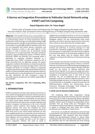International Research Journal of Engineering and Technology (IRJET) e-ISSN: 2395-0056
Volume: 06 Issue: 05 | May 2019 www.irjet.net p-ISSN: 2395-0072
© 2019, IRJET | Impact Factor value: 7.211 | ISO 9001:2008 Certified Journal | Page 8028
A Survey on Congestion Prevention in Vehicular Social Network using
VANET and FoG Computing
Rajani Digambar Jain1, Dr. Vinay Hegde2
1M.Tech, Dept. of Computer Science and Engineering, R V College of Engineering, Karnataka, India
2Associate Professor, Dept. of Computer Science and Engineering, R V College of Engineering, Karnataka, India
---------------------------------------------------------------------***---------------------------------------------------------------------
Abstract - FoG-Enabled Vehicle ad hoc network (FEV) is an
evolving and innovative area of study with rapid development
in communicating vehicles. In various information sharing
applications, severalmessagesareexchanged, includingtraffic
monitoring and area-specific monitoring of live weather and
social aspects. It is quite difficult Where residents on the move
are not compatible with vehicle velocity, orientation, and
density. Congestion evasion is also quite difficult in this
situation in order to prevent loss of interaction during
working hours or in urgent situations. This paper introduces
emergency signal broadcasting systems in (Vehicle Ad-hoc
NETwork) VANET and Vehicular FoG computing which is
depending on congestion avoidance situations. In a
comparable sense, VANET architecture enabled by FoG is
being researched that can efficiently manage the signal’s
congestion conditions. We introduce a scheme taxonomy that
addresses congestion prevention messages. Next, to show the
strengths and faults, we included a debate on comparing
congestion prevention systems. WealsofoundthatFoGservers
enable us to limit availability delaysandcongestionrelativeto
the cloud allowed to access all applications in connectionwith
big data repositories. We have recognized a range of
accessible research problems for the reliable applicability of
FoG in VANET.
Key Words:, Congestion, FEV, FoG Computing, RSUs,
VANET.
1. INTRODUCTION
VANET encompasses vehicles with internet connections to
share details among themselves [2], [3]. Vehicles operate as
mobile devices in VANET to retrieve and distribute data in
central Big data repositories, including the current status of
the vehicle, travel speed, distance remaining [4]. Vehicle
networks facilitate driving security, manage congestion and
monitor emergency circumstances in the event of health
problems, vehicle collisions, land slipping and slippery
highway sections. This must also recognize the social
integrity and reply to emergency circumstances which can
differ from area to area. Social vehicle networks can also
warn neighboring drivers in a particular area to evade more
threats by retrieving information from Big data repositories
about highway and area situations. Throughout this case,
other vehicles can modify the path as per the target to
reduce congestion. Vehicles also send an email to
neighboring accumulation locations or servers to exchange
information withIntelligent TransportationSystem(ITS) [5].
Intelligent vehicles can also automatically check street
situations and risks to decrease speed and also inform the
other vehicles to slow down from the accident region.
Primarily distribution of the information can be classified as
one-hop and multi-hop. In one-hop, messages are only
transferred to immediate neighbors [5] whereas, in multi-
hop, messages are comparable to the actual street condition
to transmit information to the immediate neighbors [6]. In
this case, long delays must be omitted where traffic
congestion can impact the efficiency of information sharing
systems.
Social networks and vehicular networks are now becoming
an interrelated and increasing concern. There is a need for
Vehicular Social Networks (VSNs)includingchallengingdata
exchange criteria across a large number of people.Vehicular
clouds are the answer to offering important data
repositories for Big data. It can assist to manage and reduce
improper driving and associated hazards. Furthermore, the
recognition of congestion areas is also hard in social
networks. The use of publicizing data in spatial and
geographic sections to simulate congestion situations. Since
evaluating multiple outcomes, it is reported that congestion
in social networks is compatible. In quite the same way, 5G
(Fifth-Generation) achieves low latency-based secure
interaction. Emerging technologies faced problems in
connectivity, coverage, and availability.
1.1FoG server-based architecture
FoG computing offers data computation, storing
information and connectivity between end users and cloud
servers [1], [3]. It tends to decrease the latency and delays
caused by obtainingstoragefromthecellularnetwork.Dueto
mobility, vehicles need to depend on unidentified service
providers that can break safety [2]. Throughout this
circumstance,vehiclesmaybehaveascommunicationcenters
or agents to exchange local data rather than sending
unnecessary sets of big data to cloud servers.
FoG servers can modify the information extracted from
social networks and vehicular networks to forecast feasible
interdependencies. This comprises both local decision-
making and geo-distribution features to reduce delay.
connecting via the web or the Base Station (BS). FoG server
has allocation idea for load balancing and event sharing
 