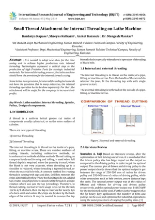 International Research Journal of Engineering and Technology (IRJET) e-ISSN: 2395-0056
Volume: 06 Issue: 05 | May 2019 www.irjet.net p-ISSN: 2395-0072
© 2019, IRJET | Impact Factor value: 7.211 | ISO 9001:2008 Certified Journal | Page 8047
Small Thread Attachment for Internal Threading on Lathe Machine
Kanhaiya Kapase1, Shreyas Kulkarni1, Aniket Karande1, Dr. Mangesh Mankar2
1BE student, Dept. Mechanical Engineering, Suman Ramesh Tulsiani Technical Campus Faculty of Engineering,
Kamshet.
2Assistant Professor, Dept. Mechanical Engineering, Suman Ramesh Tulsiani Technical Campus, Faculty of
Engineering, Kamshet.
---------------------------------------------------------------------***---------------------------------------------------------------------
Abstract - It is needed to adopt new ideas for the time
saving and to achieve higher production rate. internal
threading Technologies represent a critical step in the
production of high Precision Parts for strategic industrial
materials. For internal threading process , the lathe machine
should have the provision for the internal thread cutting.
Some lathes have provision for internal threadingbutsome do
not have the provision. But in many industries, the internal
threading operation has to be done separately. For that , the
attachment will be useful for the company to increase their
profits.
Key Words: Lathe machine, Internal threading,Spindle,
Pulley , Design of components.
1. INTRODUCTION
A thread is a uniform helical groove cut inside of
components usually cylindrical, or on the outer surface of
cylinder.
There are two types of threading
1) Internal Threading
2) External Threading
The internal threading is to thread on the inside of a pipe,
fitting, or machine screw. There are number methods of
cutting threads, including subtractive methods, or
transformative methodsadditivemethodsThreadcutting,as
compared to thread forming and rolling, is used when full
thread depth is required, when the quantity is small, when
the blank is not very accurate, when threading up to a
shoulder is required, when threading a tapered thread, or
when the material is brittle. A common method for creating
threads is cutting with taps and dies. Drill bits removes the
chips automatically they create but hand taps do not. Ahand
tap creates long chips hence cannot cut its threadsina single
rotation which can jam the tap (crowding). Therefore, in
thread cutting, normal wrench usage is to cut the threads
1/2 to 2/3 of a turn, then the tap is reversed for nearly 1/6
of a turn until and unless the chips are broken by the back
edges of the cutters. It may be needed to remove the tap
from the hole especially whenthereisoperationofthreading
of black hole.
1.1 Internal and external threading
The internal threading is to thread on the inside of a pipe,
fitting, or machine screw. Turn the handle of the wrench to
widener the jaws, fit the threading tap with with single
groove to start.
The external threading is to thread on the outside of a pipe,
fitting, or machine screw.
Figure.1 Internal and external threading
2. Literature Review
Nuruden A. Raji Based on literature review, after the
optimization of belt driving and driven, it is concluded that
the driven pulley size has large impact on the output as
compared to the driving pulley in order to get the optimal
output. The contour plot of driven and driving pulley to the
power output clearly shows that the optimal output is got
between the range of 250-500 mm of radius for driven
pulley and 550-900 mm of radius of driving pulley, while
other constraints such as belt tension, centre distance kept
the same. The optimal power output was at the radius of
846mm and 486mm for driving and driven pulley
respectively, and the optimal power output was 1418.76kW
for the mentioned pulley sizes. Further author suggests that
the for heavy duty applications the number of belts and
pulleys can be used and optimizedforindustrial applications
using the same procedure of varying the pulley sizes. [1]
 