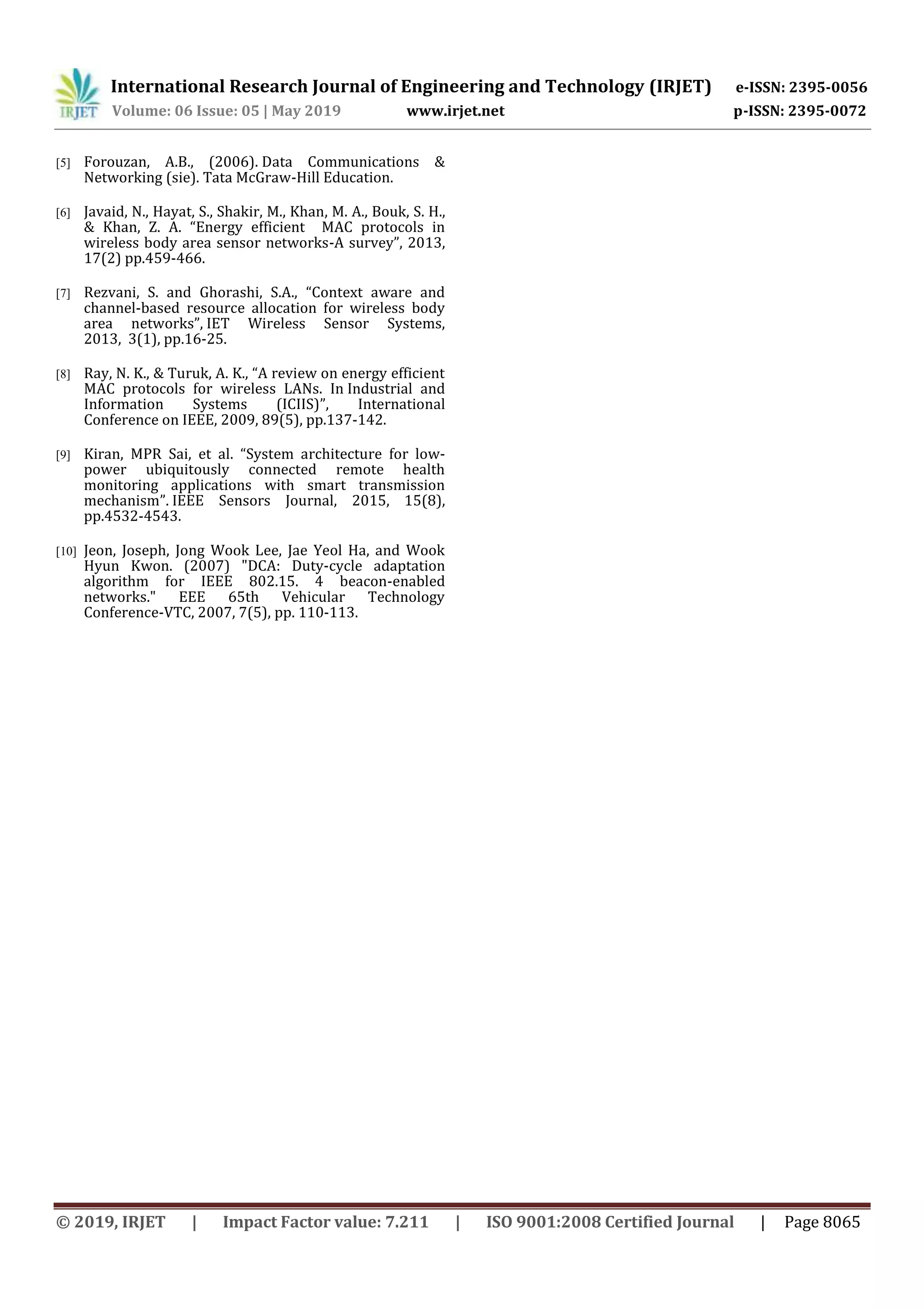 International Research Journal of Engineering and Technology (IRJET) e-ISSN: 2395-0056
Volume: 06 Issue: 05 | May 2019 www.irjet.net p-ISSN: 2395-0072
© 2019, IRJET | Impact Factor value: 7.211 | ISO 9001:2008 Certified Journal | Page 8065
[5] Forouzan, A.B., (2006). Data Communications &
Networking (sie). Tata McGraw-Hill Education.
[6] Javaid, N., Hayat, S., Shakir, M., Khan, M. A., Bouk, S. H.,
& Khan, Z. A. “Energy efficient MAC protocols in
wireless body area sensor networks-A survey”, 2013,
17(2) pp.459-466.
[7] Rezvani, S. and Ghorashi, S.A., “Context aware and
channel-based resource allocation for wireless body
area networks”, IET Wireless Sensor Systems,
2013, 3(1), pp.16-25.
[8] Ray, N K , & Turuk, A K , “A review on energy efficient
MAC protocols for wireless LANs. In Industrial and
Information Systems (ICIIS)”, International
Conference on IEEE, 2009, 89(5), pp.137-142.
[9] Kiran, MPR Sai, et al. “System architecture for low-
power ubiquitously connected remote health
monitoring applications with smart transmission
mechanism”. IEEE Sensors Journal, 2015, 15(8),
pp.4532-4543.
[10] Jeon, Joseph, Jong Wook Lee, Jae Yeol Ha, and Wook
Hyun Kwon. (2007) "DCA: Duty-cycle adaptation
algorithm for IEEE 802.15. 4 beacon-enabled
networks." EEE 65th Vehicular Technology
Conference-VTC, 2007, 7(5), pp. 110-113.
 