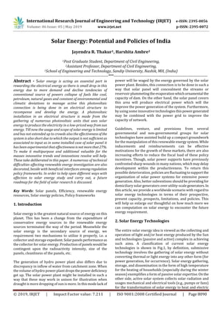 International Research Journal of Engineering and Technology (IRJET) e-ISSN: 2395-0056
Volume: 06 Issue: 05 | May 2019 www.irjet.net p-ISSN: 2395-0072
© 2019, IRJET | Impact Factor value: 7.211 | ISO 9001:2008 Certified Journal | Page 8090
Solar Energy: Potential and Policies of India
Jayendra R. Thakur1, Harshita Ambre2
1Post Graduate Student, Department of Civil Engineering,
2Assistant Professor, Department of Civil Engineering,
1School of Engineering and Technology, Sandip University, Nashik, MH, (India)
---------------------------------------------------------------------***---------------------------------------------------------------------
Abstract - Solar energy is acting an essential part in
rewarding the electrical energy as there is small drop in this
energy due to more demand and decline tendencies of
conventional source of powers collapse of fuels like coal,
petroleum, natural gases and constant of environmental and
climatic deviations to manage active this photovoltaic
connection is being done in an electrical structure to
recompense and develop the energy. A photovoltaic
installation in an electrical structure is made from the
gathering of numerous photovoltaic units that uses solar
energy to produce the electricity in a low-priced way fromsun
energy. Till now the usage and scope of solar energy is limited
and has not extended up to crowds also the effectiveness of the
system is also short due to which the output is not sufficient as
associated to input as in some installed case of solar panel it
has been experimental that effectiveness isnot morethat27%.
To make it multipurpose and additional valuable for the
masses innovative trends and innovations resolve will help.
These take deliberated in this paper. A numerous of technical
difficulties aﬀecting renewable energy investigation are also
decorated, beside with beneﬁcial interfaces amongregulation
policy frameworks. In order to help open different ways with
affection to solar energy study and carry out, a future
roadmap for the ﬁeld of solar research is discussed.
Key Words: Solar panels, Efficiency, renewable energy
resources, Solar energy policies, Policy frameworks
1. Introduction
Solar energy is the greatest natural source of energy on this
planet. This has been a change from the expenditure of
conservative energy sources to the renewable energy
sources terminated the way of the period. Meanwhile the
solar energy is the secondary source of energy, we
requirement two mechanisms to utilize it properly, i.e. a
collector and storage expedient. Solarpanels performanceas
the collector for solar energy. Production of panelswould be
contingent upon the radioactivity intensity, size of the
panels, cleanliness of the panels, etc.
The generation of hydro power plant also differs due to
discrepancy in inflow of water from catchment zone. When
the volume of hydro power plant drops the powerdeficiency
get up. The solar power plant might be installed in such a
way that these may work in unison for illustration when
draught is more dropping of sun is more. In this modelack of
power will be waged by the energy governed by the solar
power plant. Besides, this connection is to be done in such a
way that solar panel will concealment the streams or
reservoir plummetingtheevaporationwhichornamental the
capacity of dam. On the other hand, the solar panel covers
this area will produce electrical power which will the
improve the power generation of the system. Furthermore,
by using some innovative technologiesthispowergenerated
may be combined with the power grid to improve the
capacity of network.
Guidelines, venture, and provisions from several
governmental and non-governmental groups for solar
technologies have assisted build up a compact groundwork
for the manipulation of this renewable energysystem.While
inducements and reimbursements can be eﬀective
motivations for the growth of these markets, there are also
increasing eﬀorts to reduce the ﬁscal load of these policy
incentives. Though, solar power supports have previously
confronted sharp wounds in many nations, whichmay delay
development within the productiveness. To return this
possible deterioration, policiesarefluctuatingtosupport the
organization of solar power systems for extensive power
generation. Also, better subventions should be providingfor
domiciliary solar generators over utility-scalegenerators. In
this article, we provide a worldwide scenario with regard to
solar energy technologies in terms of their prospective,
present capacity, prospects, limitations, and policies. This
will help us enlarge our thoughtful on how much more we
can computation on solar energy to encounter the future
energy requirement.
2. Solar Energy Technologies
The entire solar energy idea is viewed as the collecting and
operation of light and/or heat energy produced by the Sun
and technologies (passive and active) complex in achieving
such aims. A classiﬁcation of current solar energy
technologies is shown in Fig.1, by deﬁnition, submissive
technology involves the gathering of solar energy without
converting thermal or light energy into any other form (for
power generation, for occurrence). Solar energy gathering,
storage, and dissemination in the form of high temperature
for the heating of households (especially during the winter
season) exempliﬁes a form of passive solar expertise. Onthe
other side, active solar system collects solar radiation and
usages mechanical and electrical tools (e.g., pumps or fans)
for the transformation of solar energy to heat and electric
 