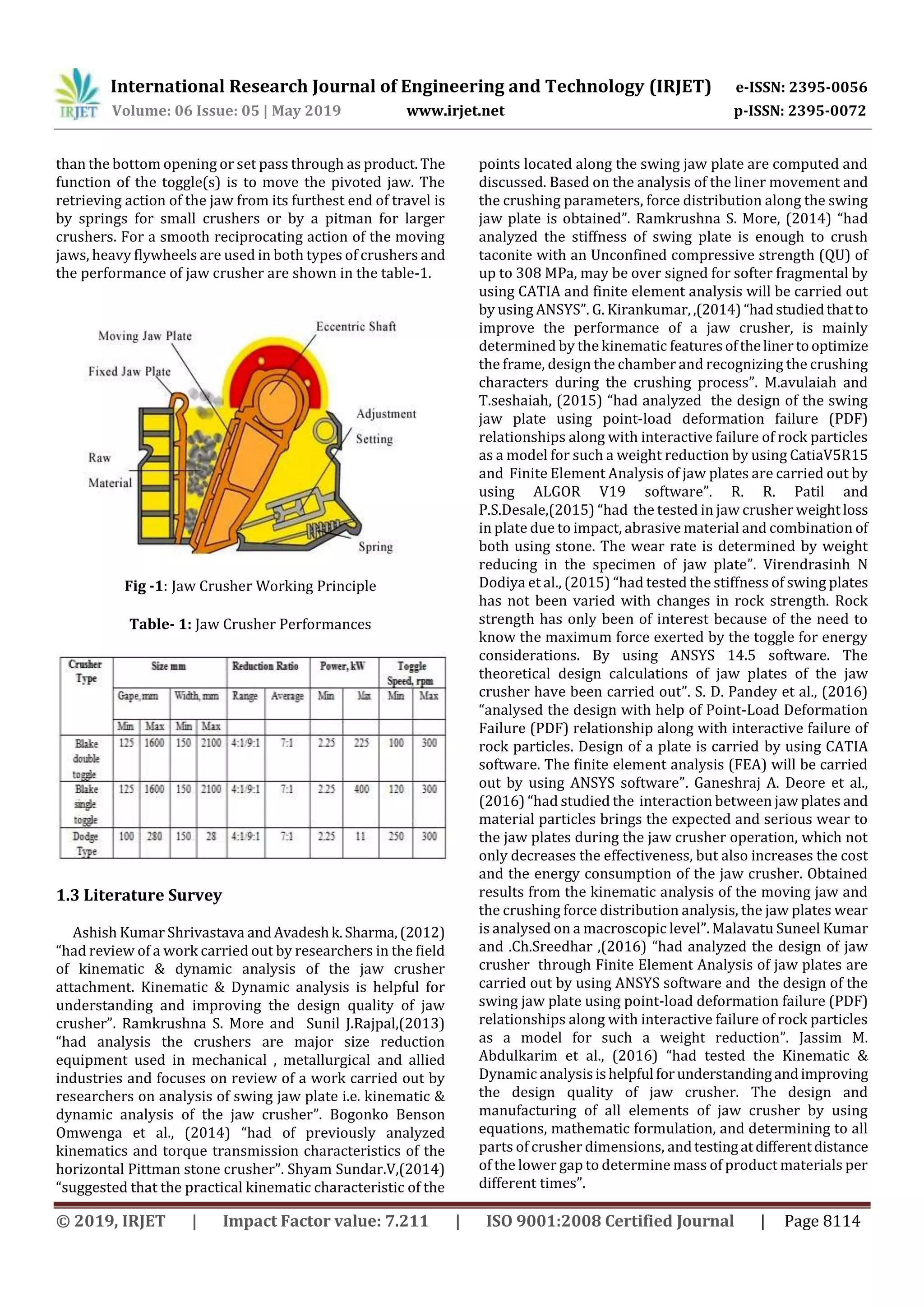 International Research Journal of Engineering and Technology (IRJET) e-ISSN: 2395-0056
Volume: 06 Issue: 05 | May 2019 www.irjet.net p-ISSN: 2395-0072
© 2019, IRJET | Impact Factor value: 7.211 | ISO 9001:2008 Certified Journal | Page 8114
than the bottom opening or set pass through as product. The
function of the toggle(s) is to move the pivoted jaw. The
retrieving action of the jaw from its furthest end of travel is
by springs for small crushers or by a pitman for larger
crushers. For a smooth reciprocating action of the moving
jaws, heavy flywheels are used in both types of crushers and
the performance of jaw crusher are shown in the table-1.
Fig -1: Jaw Crusher Working Principle
Table- 1: Jaw Crusher Performances
1.3 Literature Survey
Ashish Kumar Shrivastava andAvadeshk.Sharma,(2012)
“had review of a work carried out by researchers in the field
of kinematic & dynamic analysis of the jaw crusher
attachment. Kinematic & Dynamic analysis is helpful for
understanding and improving the design quality of jaw
crusher”. Ramkrushna S. More and Sunil J.Rajpal,(2013)
“had analysis the crushers are major size reduction
equipment used in mechanical , metallurgical and allied
industries and focuses on review of a work carried out by
researchers on analysis of swing jaw plate i.e. kinematic &
dynamic analysis of the jaw crusher”. Bogonko Benson
Omwenga et al., (2014) “had of previously analyzed
kinematics and torque transmission characteristics of the
horizontal Pittman stone crusher”. Shyam Sundar.V,(2014)
“suggested that the practical kinematic characteristic of the
points located along the swing jaw plate are computed and
discussed. Based on the analysis of the liner movement and
the crushing parameters, force distribution along the swing
jaw plate is obtained”. Ramkrushna S. More, (2014) “had
analyzed the stiffness of swing plate is enough to crush
taconite with an Unconfined compressive strength (QU) of
up to 308 MPa, may be over signed for softer fragmental by
using CATIA and finite element analysis will be carried out
by using ANSYS”. G. Kirankumar,,(2014) “hadstudiedthatto
improve the performance of a jaw crusher, is mainly
determined by the kinematic featuresofthelinertooptimize
the frame, design the chamber and recognizing the crushing
characters during the crushing process”. M.avulaiah and
T.seshaiah, (2015) “had analyzed the design of the swing
jaw plate using point-load deformation failure (PDF)
relationships along with interactive failure of rock particles
as a model for such a weight reduction by using CatiaV5R15
and Finite Element Analysis of jaw plates are carried out by
using ALGOR V19 software”. R. R. Patil and
P.S.Desale,(2015) “had the tested in jaw crusher weightloss
in plate due to impact, abrasive material and combination of
both using stone. The wear rate is determined by weight
reducing in the specimen of jaw plate”. Virendrasinh N
Dodiya et al., (2015) “had tested the stiffness of swing plates
has not been varied with changes in rock strength. Rock
strength has only been of interest because of the need to
know the maximum force exerted by the toggle for energy
considerations. By using ANSYS 14.5 software. The
theoretical design calculations of jaw plates of the jaw
crusher have been carried out”. S. D. Pandey et al., (2016)
“analysed the design with help of Point-Load Deformation
Failure (PDF) relationship along with interactive failure of
rock particles. Design of a plate is carried by using CATIA
software. The finite element analysis (FEA) will be carried
out by using ANSYS software”. Ganeshraj A. Deore et al.,
(2016) “had studied the interaction between jaw plates and
material particles brings the expected and serious wear to
the jaw plates during the jaw crusher operation, which not
only decreases the effectiveness, but also increases the cost
and the energy consumption of the jaw crusher. Obtained
results from the kinematic analysis of the moving jaw and
the crushing force distribution analysis, the jaw plates wear
is analysed on a macroscopic level”. Malavatu Suneel Kumar
and .Ch.Sreedhar ,(2016) “had analyzed the design of jaw
crusher through Finite Element Analysis of jaw plates are
carried out by using ANSYS software and the design of the
swing jaw plate using point-load deformation failure (PDF)
relationships along with interactive failure of rock particles
as a model for such a weight reduction”. Jassim M.
Abdulkarim et al., (2016) “had tested the Kinematic &
Dynamic analysisishelpful forunderstandingandimproving
the design quality of jaw crusher. The design and
manufacturing of all elements of jaw crusher by using
equations, mathematic formulation, and determining to all
parts of crusher dimensions, andtestingatdifferentdistance
of the lower gap to determine mass of product materials per
different times”.
 