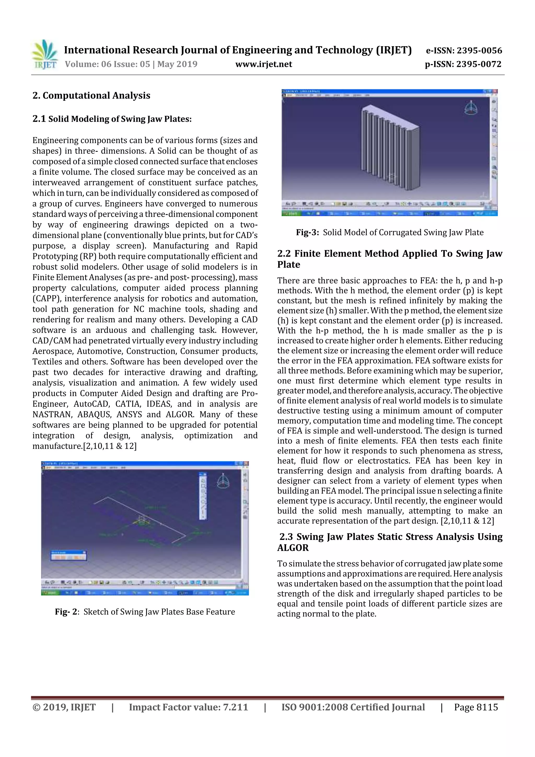 International Research Journal of Engineering and Technology (IRJET) e-ISSN: 2395-0056
Volume: 06 Issue: 05 | May 2019 www.irjet.net p-ISSN: 2395-0072
© 2019, IRJET | Impact Factor value: 7.211 | ISO 9001:2008 Certified Journal | Page 8115
2. Computational Analysis
2.1 Solid Modeling of Swing Jaw Plates:
Engineering components can be of various forms (sizes and
shapes) in three- dimensions. A Solid can be thought of as
composed of a simple closed connected surface thatencloses
a finite volume. The closed surface may be conceived as an
interweaved arrangement of constituent surface patches,
which in turn, can be individually considered as composedof
a group of curves. Engineers have converged to numerous
standard ways of perceivinga three-dimensionalcomponent
by way of engineering drawings depicted on a two-
dimensional plane (conventionally blue prints, but for CAD’s
purpose, a display screen). Manufacturing and Rapid
Prototyping (RP) both require computationally efficient and
robust solid modelers. Other usage of solid modelers is in
FiniteElement Analyses (as pre- and post- processing),mass
property calculations, computer aided process planning
(CAPP), interference analysis for robotics and automation,
tool path generation for NC machine tools, shading and
rendering for realism and many others. Developing a CAD
software is an arduous and challenging task. However,
CAD/CAM had penetrated virtually every industry including
Aerospace, Automotive, Construction, Consumer products,
Textiles and others. Software has been developed over the
past two decades for interactive drawing and drafting,
analysis, visualization and animation. A few widely used
products in Computer Aided Design and drafting are Pro-
Engineer, AutoCAD, CATIA, IDEAS, and in analysis are
NASTRAN, ABAQUS, ANSYS and ALGOR. Many of these
softwares are being planned to be upgraded for potential
integration of design, analysis, optimization and
manufacture.[2,10,11 & 12]
Fig- 2: Sketch of Swing Jaw Plates Base Feature
Fig-3: Solid Model of Corrugated Swing Jaw Plate
2.2 Finite Element Method Applied To Swing Jaw
Plate
There are three basic approaches to FEA: the h, p and h-p
methods. With the h method, the element order (p) is kept
constant, but the mesh is refined infinitely by making the
element size (h) smaller. With the p method, the elementsize
(h) is kept constant and the element order (p) is increased.
With the h-p method, the h is made smaller as the p is
increased to create higher order h elements. Either reducing
the element size or increasing the element order will reduce
the error in the FEA approximation. FEA software exists for
all three methods. Before examining which may be superior,
one must first determine which element type results in
greatermodel,andthereforeanalysis,accuracy.Theobjective
of finite element analysis of real world models is to simulate
destructive testing using a minimum amount of computer
memory, computation time and modeling time. The concept
of FEA is simple and well-understood. The design is turned
into a mesh of finite elements. FEA then tests each finite
element for how it responds to such phenomena as stress,
heat, fluid flow or electrostatics. FEA has been key in
transferring design and analysis from drafting boards. A
designer can select from a variety of element types when
building an FEA model. The principal issue nselectingafinite
element type is accuracy. Until recently, the engineer would
build the solid mesh manually, attempting to make an
accurate representation of the part design. [2,10,11 & 12]
2.3 Swing Jaw Plates Static Stress Analysis Using
ALGOR
To simulatethe stress behavior of corrugated jawplatesome
assumptions and approximations arerequired.Hereanalysis
was undertaken based on the assumption that the point load
strength of the disk and irregularly shaped particles to be
equal and tensile point loads of different particle sizes are
acting normal to the plate.
 