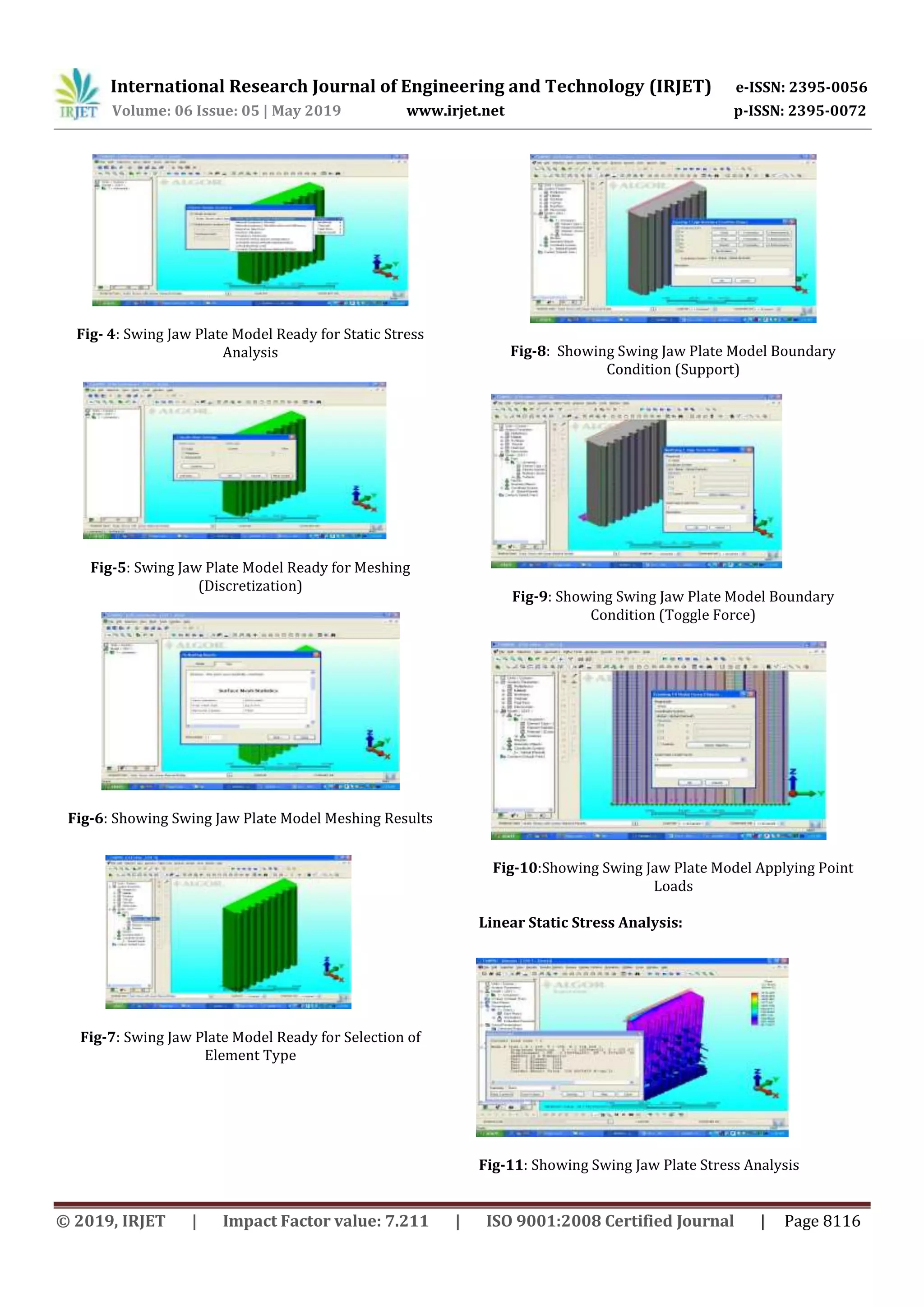 International Research Journal of Engineering and Technology (IRJET) e-ISSN: 2395-0056
Volume: 06 Issue: 05 | May 2019 www.irjet.net p-ISSN: 2395-0072
© 2019, IRJET | Impact Factor value: 7.211 | ISO 9001:2008 Certified Journal | Page 8116
Fig- 4: Swing Jaw Plate Model Ready for Static Stress
Analysis
Fig-5: Swing Jaw Plate Model Ready for Meshing
(Discretization)
Fig-6: Showing Swing Jaw Plate Model Meshing Results
Fig-7: Swing Jaw Plate Model Ready for Selection of
Element Type
Fig-8: Showing Swing Jaw Plate Model Boundary
Condition (Support)
Fig-9: Showing Swing Jaw Plate Model Boundary
Condition (Toggle Force)
Fig-10:Showing Swing Jaw Plate Model Applying Point
Loads
Linear Static Stress Analysis:
Fig-11: Showing Swing Jaw Plate Stress Analysis
 