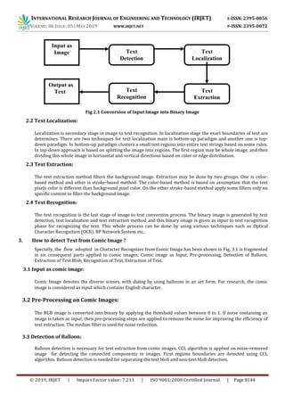 INTERNATIONAL RESEARCH JOURNAL OF ENGINEERING AND TECHNOLOGY (IRJET) E-ISSN: 2395-0056
VOLUME: 06 ISSUE: 05 | MAY 2019 WWW.IRJET.NET P-ISSN: 2395-0072
© 2019, IRJET | Impact Factor value: 7.211 | ISO 9001:2008 Certified Journal | Page 8144
Fig 2.1 Conversion of Input Image into Binary Image
2.2 Text Localization:
Localization is secondary stage in image to text recognition. In localization stage the exact boundaries of text are
determines. There are two techniques for text localization main is bottom-up paradigm and another one is top-
down paradigm. In bottom-up paradigm clusters a small text regions into entire text strings based on some rules.
In top-down approach is based on splitting the image into regions. The first region may be whole image, and then
dividing this whole image in horizontal and vertical directions based on color or edge distribution.
2.3 Text Extraction:
The text extraction method filters the background image. Extraction may be done by two groups. One is color-
based method and other is stroke-based method. The color-based method is based on assumption that the text
pixels color is different than background pixel color. On the other stroke-based method apply some filters only on
specific content to filter the background image.
2.4 Text Recognition:
The text recognition is the last stage of image to text conversion process. The binary image is generated by text
detection, text localization and text extraction method and this binary image is given as input to text recognition
phase for recognizing the text. This whole process can be done by using various techniques such as Optical
Character Recognition (OCR), BP Network System etc.
3. How to detect Text from Comic Image ?
Specially, the flow adopted in Character Recognizer from Comic Image has been shown in Fig. 3.1 is fragmented
in six consequent parts applied to comic images; Comic image as Input, Pre-processing, Detection of Balloon,
Extraction of Text Blob, Recognition of Text, Extraction of Text.
3.1 Input as comic image:
Comic Image denotes the diverse scenes, with dialog by using balloons in an art form. For research, the comic
image is considered as input which contains English character.
3.2 Pre-Processing on Comic Images:
The RGB image is converted into binary by applying the threshold values between 0 to 1. If noise containing an
image is taken as input, then pre-processing steps are applied to remove the noise for improving the efficiency of
text extraction. The median filter is used for noise reduction.
3.3 Detection of Balloon:
Balloon detection is necessary for text extraction from comic images. CCL algorithm is applied on noise-removed
image for detecting the connected components in images. First regions boundaries are detected using CCL
algorithm. Balloon detection is needed for separating the text blob and non-text blob detection.
Text
Detection
Text
Localization
Text
Extraction
Input as
Image
Text
Recognition
Output as
Text
 
