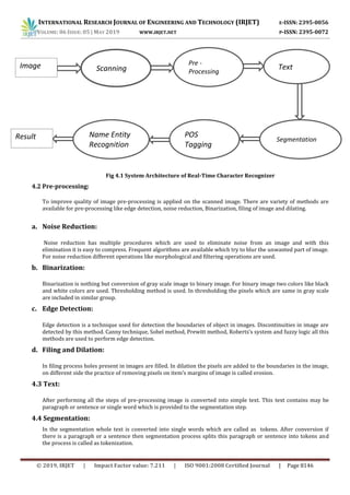 INTERNATIONAL RESEARCH JOURNAL OF ENGINEERING AND TECHNOLOGY (IRJET) E-ISSN: 2395-0056
VOLUME: 06 ISSUE: 05 | MAY 2019 WWW.IRJET.NET P-ISSN: 2395-0072
© 2019, IRJET | Impact Factor value: 7.211 | ISO 9001:2008 Certified Journal | Page 8146
Fig 4.1 System Architecture of Real-Time Character Recognizer
4.2 Pre-processing:
To improve quality of image pre-processing is applied on the scanned image. There are variety of methods are
available for pre-processing like edge detection, noise reduction, Binarization, filing of image and dilating.
a. Noise Reduction:
Noise reduction has multiple procedures which are used to eliminate noise from an image and with this
elimination it is easy to compress. Frequent algorithms are available which try to blur the unwanted part of image.
For noise reduction different operations like morphological and filtering operations are used.
b. Binarization:
Binarization is nothing but conversion of gray scale image to binary image. For binary image two colors like black
and white colors are used. Thresholding method is used. In thresholding the pixels which are same in gray scale
are included in similar group.
c. Edge Detection:
Edge detection is a technique used for detection the boundaries of object in images. Discontinuities in image are
detected by this method. Canny technique, Sobel method, Prewitt method, Roberts’s system and fuzzy logic all this
methods are used to perform edge detection.
d. Filing and Dilation:
In filing process holes present in images are filled. In dilation the pixels are added to the boundaries in the image,
on different side the practice of removing pixels on item’s margins of image is called erosion.
4.3 Text:
After performing all the steps of pre-processing image is converted into simple text. This text contains may be
paragraph or sentence or single word which is provided to the segmentation step.
4.4 Segmentation:
In the segmentation whole text is converted into single words which are called as tokens. After conversion if
there is a paragraph or a sentence then segmentation process splits this paragraph or sentence into tokens and
the process is called as tokenization.
Scanning
Pre -
Processing
Text
Name Entity
Recognition
POS
Tagging
Segmentation
Image
Result
 