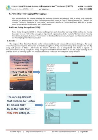INTERNATIONAL RESEARCH JOURNAL OF ENGINEERING AND TECHNOLOGY (IRJET) E-ISSN: 2395-0056
VOLUME: 06 ISSUE: 05 | MAY 2019 WWW.IRJET.NET P-ISSN: 2395-0072
© 2019, IRJET | Impact Factor value: 7.211 | ISO 9001:2008 Certified Journal | Page 8147
4.5Parts Of Speech Tagging(POS Tagging):
After segmentation this tokens provides the meaning according to grammar such as noun, verb, adjective,
infinitive, etc. which are used to learn English this process is named as Parts Of Speech Tagging(POS Tagging). For
example “Chennai is the capital of Tamil Nadu.”. Sentence is classified as Chennai and Tamil Nadu are as proper
nouns, is as a verb, the is determiner and capital is noun.
4.6 Name Entity Recognition(NER):
Name Entity Recognition(NER) is effective and important part of machine learning. NER is nothing but classify
the proper noun as entities like name, place, department, organization, etc. for example, “Savia works in Minority
Department, Gurugram, Haryana.” This sentence is classify as Savia as name, Gurugram and Haryana as location
and Minority Department as organization.
5. Results :-
The proposed Real -Time Text Reader works well on multifonts and various different types of images. We tested
some of images in our system. The syatem is divided in two phases, firstly it scans the image then recognize the text by
using OCR process in Phase 1.Afterwards the Overall detected text is categorizerd into Parts of Speech as
noun,pronoun,verb, etc. by using Name entity Recognizer and SVM method in Phase 2. So the proper working of our
system is shown in following figures and proven that this Real- Time Text Reader System is very effective.
 
