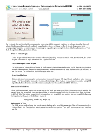 INTERNATIONAL RESEARCH JOURNAL OF ENGINEERING AND TECHNOLOGY (IRJET) E-ISSN: 2395-0056
VOLUME: 06 ISSUE: 05 | MAY 2019 WWW.IRJET.NET P-ISSN: 2395-0072
© 2019, IRJET | Impact Factor value: 7.211 | ISO 9001:2008 Certified Journal | Page 8148
Our system is also working for Blob images so the processing of Blob images is explained as follows:-Specially, the result
adopted in Character Recognizer from Comic Image has been shown in Figure 1.6 The System is fragmented in six
consequent parts applied to comic images; Comic image as Input, Pre-processing, Detection of Balloon, Extraction of Text
Blob, Recognition of Text, Extraction of Text.
Input as comic image:
Comic Image denotes the diverse scenes, with dialog by using balloons in an art form. For research, the comic
image is considered as input which contains English character.
Pre-Processing on Comic Images:
The RGB image is converted into binary by applying the threshold values between 0 to 1. If noise containing an
image is taken as input, then pre-processing steps are applied to remove the noise for improving the efficiency of
text extraction. The median filter is used for noise reduction.
Detection of Balloon:
Balloon detection is necessary for text extraction from comic images. CCL algorithm is applied on noise-removed
image for detecting the connected components in images. First regions boundaries are detected using CCL
algorithm. Balloon detection is needed for separating the text blob and non-text blob detection.
Extraction of Text Blob:
After applying the CCL algorithm we get the script blob and non-script blob. Blob extraction is needed for
categorizing the script blob from non-script blobs. By using features of blob size identification is done. If the part
is 10 %(8 %) of the unique image then it is categorized as a script blob and another is a non-script blob. By using
the equation (a) the part of the blobs are planned.
X.TB[i] =TB[j].Width*TB[j].Height (a)
Recognition of Text:
The OCR is executed to know the text from the balloon after text blob extraction. The OCR process involves
various phases like classification, feature extraction, and segmentation. Then lastly text characters are kept in a
text file.
 