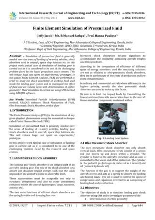 International Research Journal of Engineering and Technology (IRJET) e-ISSN: 2395-0056
Volume: 06 Issue: 05 | May 2019 www.irjet.net p-ISSN: 2395-0072
© 2019, IRJET | Impact Factor value: 7.211 | ISO 9001:2008 Certified Journal | Page 644
Finite Element Simulation of Pressurized Fluid
Jeffy Jacob1, Mr. R Manuel Sathya2 , Prof. Hanna Paulose3
1P G Student, Dept. of Civil Engineering, Mar Athanasius College of Engineering, Kerala, India
2Scientist/Engineer, LPSC/ ISRO, Valiamala, Trivandrum, Kerala, India
3Professor, Dept. of Civil Engineering, Mar Athanasius College of Engineering, Kerala, India
---------------------------------------------------------------------***---------------------------------------------------------------------
Abstract – Simulation of pressurized fluid is generally
needed over the areas of landing of re-entry vehicles, shock
absorbers used in aircraft, space ship habitats etc. In this
project work typical case of simulation of landing gear is
carried out as it is considered to be one of the challenging
problem faced by the liquid propulsion space centres. This
will reduce huge cost spent on experiments/ prototype. In
this paper, Finite Element Analysis (FEA) are performed in
order to study the shock absorbility of working fluid used
inside the landing gear system and to investigate the effect
of fluid and air volume ratio with determination of orifice
geometryr. Fluid simulation is carried out using SPH method
using ABAQUS software.
Key Words: Smoothed Particle Hydrodynamics (SPH)
method, ABAQUS software, Shock Absorption of Fluid,
Oleo Pneumatic Shock Absorber, orifice plate
1. INTRODUCTION
The Finite Element Analysis (FEA) is the simulation of any
given physical phenomenon using the numerical technique
called Finite Element Method (FEM).
Simulation of pressurized fluid is generally needed over
the areas of landing of re-entry vehicles, landing gear
shock absorbers used in aircraft, space ship habitats etc.
This will reduce huge cost spent on experiments/
prototype.
In this project work typical case of simulation of landing
gear is carried out as it is considered to be one of the
challenging problem faced by the research and space
centres.
2. LANDING GEAR SHOCK ABSORBER
The landing gear shock absorber is an integral part of an
aircraft’s landing gear. The role of the shock absorber is to
absorb and dissipate impact energy, such that the loads
imposed on the aircraft’s frame to a tolerable level.
These accelerations must be acceptable not only to
structural components and also to other components
contained within the aircraft (passengers, cargo, weapons,
avionics etc).
The two main functions of efficient shock absorbers are
the spring function and damping function.
Increased shock absorption became significant to
accommodate the constantly increasing aircraft weights
and sink speed rate.
According to the comparison of efficiency of different
types of energy absorbers used the remaining solutions
are not as efficient as oleo-pneumatic shock absorbers,
they are in use because of low costs of production and low
costs of maintenance.
In military and commercial aircraft where efficiency is the
highest priority, mostly the oleo pneumatic shock
absorbers are used to make up this factor.
Its role is to limit the impact loads by transmitting the
lowest and most bearable acceleration level to the aircraft
frame and other components contained within.
Fig -1: Landing Gear System
2.1 Oleo Pneumatic Shock Absorber
The oleo pneumatic shock absorber can only absorb
vertical loads. Oleo pneumatic struts consist of a piston
rod that moves up and down within a cylinder. The
cylinder is fixed to the aircraft's structure and an axle is
connected to the lower end of the piston rod. The cylinder
is charged with gas (nitrogen is preferred as it is inert) and
oil (mineral hydraulic oil).
The function of the gas is to support the weight of the
aircraft at rest and acts as a spring to absorb the landing
and taxiing loads. The oil is used to control the speed of
compression and expansion, referred to as dampening of
landing load and recoil action.
2.2 Objectives
The objective of study is to simulate landing gear shock
absorber using SPH and to investigate parameters like
 Determination of orifice geometry
 