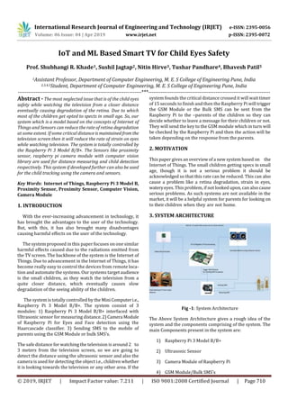 International Research Journal of Engineering and Technology (IRJET) e-ISSN: 2395-0056
Volume: 06 Issue: 04 | Apr 2019 www.irjet.net p-ISSN: 2395-0072
© 2019, IRJET | Impact Factor value: 7.211 | ISO 9001:2008 Certified Journal | Page 710
IoT and ML Based Smart TV for Child Eyes Safety
Prof. Shubhangi R. Khade1, Sushil Jagtap2, Nitin Hirve3, Tushar Pandhare4, Bhavesh Patil5
1Assistant Professor, Department of Computer Engineering, M. E. S College of Engineering Pune, India
2,3,4,5Student, Department of Computer Engineering, M. E. S College of Engineering Pune, India
----------------------------------------------------------------------***---------------------------------------------------------------------
Abstract - The most neglected issue that is of the child eyes
safety while watching the television from a closer distance
eventually causing degradation of the retina. Due to which
most of the children get opted to spects in small age. So, our
system which is a model based on the concepts of Internet of
Things and Sensors can reduce the rate of retina degradation
at some extent. If some critical distance ismaintained from the
television screen then it will reduce the rate of strain on eyes
while watching television. The system is totally controlled by
the Raspberry Pi 3 Model B/B+. The Sensors like proximity
sensor, raspberry pi camera module with computer vision
library are used for distance measuring and child detection
respectively. This system if developed further can also be used
for the child tracking using the camera and sensors.
Key Words: Internet of Things, Raspberry Pi 3 Model B,
Proximity Sensor, Proximity Sensor, Computer Vision,
Camera Module
1. INTRODUCTION
With the ever-increasing advancement in technology, it
has brought the advantages to the user of the technology.
But, with this, it has also brought many disadvantages
causing harmful effects on the user of the technology.
The system proposed in this paper focuses on one similar
harmful effects caused due to the radiations emitted from
the TV screen. The backbone of the system is the Internet of
Things. Due to advancement in the Internet of Things, it has
become really easy to control the devices from remote loca-
tion and automate the systems. Our systems target audience
is the small children, as they watch the television from a
quite closer distance, which eventually causes slow
degradation of the seeing ability of the children.
The system is totally controlled by the MiniComputeri.e.,
Raspberry Pi 3 Model B/B+. The system consist of 3
modules: 1) Raspberry Pi 3 Model B/B+ interfaced with
Ultrasonic sensor for measuring distance.2)Camera Module
of Raspberry Pi for Eyes and Face detection using the
Haarcascade classifier. 3) Sending SMS to the mobile of
parents using the GSM Module or bulk SMS’s.
The safe distance for watching the television is around 2 to
3 meters from the television screen, so we are going to
detect the distance using the ultrasonic sensor and also the
camera is used for detecting the object i.e., children whether
it is looking towards the television or any other area. If the
system founds the critical distance crossed it will wait timer
of 15 seconds to finish and then the Raspberry Pi will trigger
the GSM Module or the Bulk SMS can be sent from the
Raspberry Pi to the –parents of the children so they can
decide whether to leave a message for their children or not.
They will send the key to the GSM module which in turn will
be checked by the Raspberry Pi and then the action will be
taken depending on the response from the parents.
2. MOTIVATION
This paper gives an overview of a new system based on the
Internet of Things. The small children getting specs in small
age, though it is not a serious problem it should be
acknowledged so that this rate can be reduced. This can also
cause a problem like a retina degradation, strain in eyes,
wateryeyes. This problem, if not looked upon, can also cause
serious problems. As such systems are not available in the
market, it will be a helpful system for parents for looking on
to their children when they are not home.
3. SYSTEM ARCHITECTURE
Fig -1: System Architecture
The Above System Architecture gives a rough idea of the
system and the components comprising of the system. The
main Components present in the system are:
1) Raspberry Pi 3 Model B/B+
2) Ultrasonic Sensor
3) Camera Module of Raspberry Pi
4) GSM Module/Bulk SMS’s
 