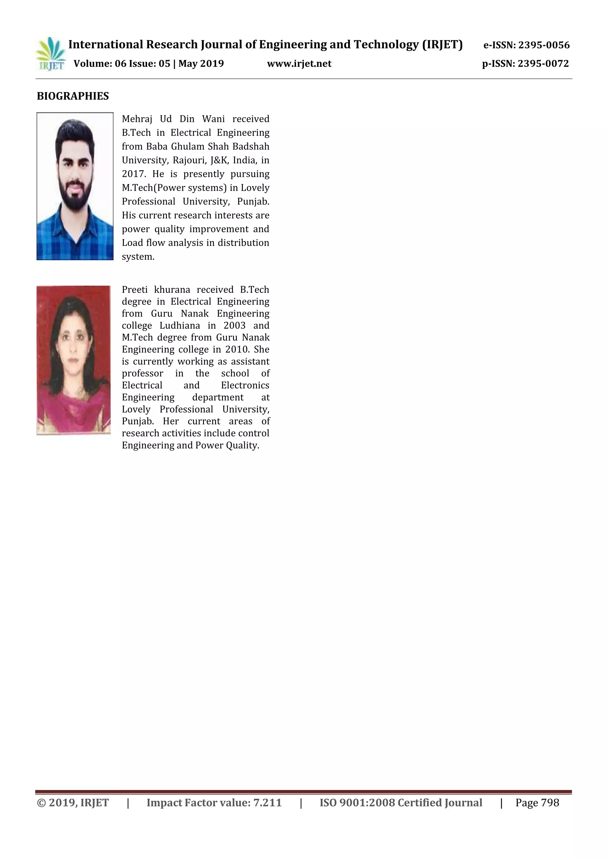 International Research Journal of Engineering and Technology (IRJET) e-ISSN: 2395-0056
Volume: 06 Issue: 05 | May 2019 www.irjet.net p-ISSN: 2395-0072
© 2019, IRJET | Impact Factor value: 7.211 | ISO 9001:2008 Certified Journal | Page 798
BIOGRAPHIES
Mehraj Ud Din Wani received
B.Tech in Electrical Engineering
from Baba Ghulam Shah Badshah
University, Rajouri, J&K, India, in
2017. He is presently pursuing
M.Tech(Power systems) in Lovely
Professional University, Punjab.
His current research interests are
power quality improvement and
Load flow analysis in distribution
system.
Preeti khurana received B.Tech
degree in Electrical Engineering
from Guru Nanak Engineering
college Ludhiana in 2003 and
M.Tech degree from Guru Nanak
Engineering college in 2010. She
is currently working as assistant
professor in the school of
Electrical and Electronics
Engineering department at
Lovely Professional University,
Punjab. Her current areas of
research activities include control
Engineering and Power Quality.
 