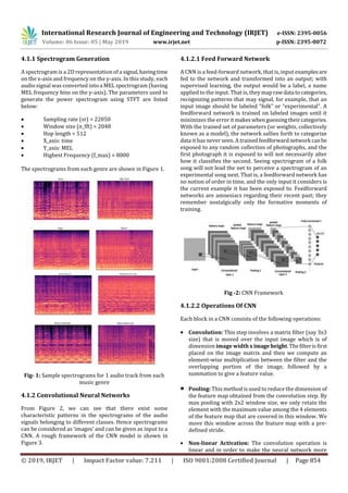 International Research Journal of Engineering and Technology (IRJET) e-ISSN: 2395-0056
Volume: 06 Issue: 05 | May 2019 www.irjet.net p-ISSN: 2395-0072
© 2019, IRJET | Impact Factor value: 7.211 | ISO 9001:2008 Certified Journal | Page 854
4.1.1 Spectrogram Generation
A spectrogram is a 2D representation of a signal,havingtime
on the x-axis and frequency on the y-axis. In this study, each
audio signal was converted into a MEL spectrogram (having
MEL frequency bins on the y-axis). The parameters used to
generate the power spectrogram using STFT are listed
below:
 Sampling rate (sr) = 22050
 Window size (n_fft) = 2048
 Hop length = 512
 X_axis: time
 Y_axis: MEL
 Highest Frequency (f_max) = 8000
The spectrograms from each genre are shown in Figure 1.
Fig- 1: Sample spectrograms for 1 audio track from each
music genre
4.1.2 Convolutional Neural Networks
From Figure 2, we can see that there exist some
characteristic patterns in the spectrograms of the audio
signals belonging to different classes. Hence spectrograms
can be considered as ‘images’ and can be given as input to a
CNN. A rough framework of the CNN model is shown in
Figure 3.
4.1.2.1 Feed Forward Network
A CNN is a feed-forward network, that is, input examples are
fed to the network and transformed into an output; with
supervised learning, the output would be a label, a name
applied to the input. That is, they maprawdata tocategories,
recognizing patterns that may signal, for example, that an
input image should be labeled “folk” or “experimental”. A
feedforward network is trained on labeled images until it
minimizes the error it makes whenguessingtheircategories.
With the trained set of parameters (or weights, collectively
known as a model), the network sallies forth to categorize
data it has never seen. A trainedfeedforward network canbe
exposed to any random collection of photographs, and the
first photograph it is exposed to will not necessarily alter
how it classifies the second. Seeing spectrogram of a folk
song will not lead the net to perceive a spectrogram of an
experimental song next. That is, a feedforward network has
no notion of order in time, and the only input it considers is
the current example it has been exposed to. Feedforward
networks are amnesiacs regarding their recent past; they
remember nostalgically only the formative moments of
training.
Fig -2: CNN Framework
4.1.2.2 Operations Of CNN
Each block in a CNN consists of the following operations:
 Convolution: This step involves a matrix filter (say 3x3
size) that is moved over the input image which is of
dimension image width ximageheight.Thefilterisfirst
placed on the image matrix and then we compute an
element-wise multiplication between the filter and the
overlapping portion of the image, followed by a
summation to give a feature value.
 Pooling: This method is used to reduce the dimension of
the feature map obtained from the convolution step. By
max pooling with 2x2 window size, we only retain the
element with the maximum value among the 4 elements
of the feature map that are covered in this window. We
move this window across the feature map with a pre-
defined stride.
 Non-linear Activation: The convolution operation is
linear and in order to make the neural network more
 