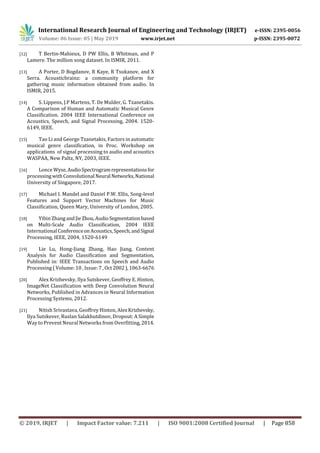 International Research Journal of Engineering and Technology (IRJET) e-ISSN: 2395-0056
Volume: 06 Issue: 05 | May 2019 www.irjet.net p-ISSN: 2395-0072
© 2019, IRJET | Impact Factor value: 7.211 | ISO 9001:2008 Certified Journal | Page 858
[12] T Bertin-Mahieux, D PW Ellis, B Whitman, and P
Lamere. The million song dataset. In ISMIR, 2011.
[13] A Porter, D Bogdanov, R Kaye, R Tsukanov, and X
Serra. Acousticbrainz: a community platform for
gathering music information obtained from audio. In
ISMIR, 2015.
[14] S. Lippens, J.P Martens, T. De Mulder, G. Tzanetakis.
A Comparison of Human and Automatic Musical Genre
Classification. 2004 IEEE International Conference on
Acoustics, Speech, and Signal Processing, 2004. 1520-
6149, IEEE.
[15] Tao Li and George Tzanetakis, Factors in automatic
musical genre classification, in Proc. Workshop on
applications of signal processing to audio and acoustics
WASPAA, New Paltz, NY, 2003, IEEE.
[16] Lonce Wyse,AudioSpectrogramrepresentationsfor
processingwithConvolutional Neural Networks,National
University of Singapore, 2017.
[17] Michael I. Mandel and Daniel P.W. Ellis, Song-level
Features and Support Vector Machines for Music
Classification, Queen Mary, University of London, 2005.
[18] Yibin ZhangandJieZhou,AudioSegmentationbased
on Multi-Scale Audio Classification, 2004 IEEE
International Conferenceon Acoustics,Speech,andSignal
Processing, IEEE, 2004, 1520-6149
[19] Lie Lu, Hong-Jiang Zhang, Hao Jiang, Content
Analysis for Audio Classification and Segmentation,
Published in: IEEE Transactions on Speech and Audio
Processing ( Volume: 10 , Issue: 7 , Oct2002),1063-6676
[20] Alex Krizhevsky, Ilya Sutskever, Geoffrey E. Hinton,
ImageNet Classification with Deep Convolution Neural
Networks, Published in Advances in Neural Information
Processing Systems, 2012.
[21] Nitish Srivastava, Geoffrey Hinton, AlexKrizhevsky,
Ilya Sutskever, Ruslan Salakhutdinov, Dropout: A Simple
Way to Prevent Neural Networks from Overfitting, 2014.
 
