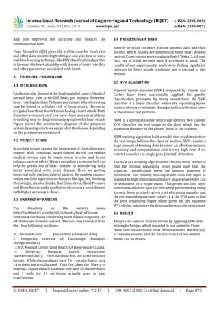 International Research Journal of Engineering and Technology (IRJET) e-ISSN: 2395-0056
Volume: 06 Issue: 03 | Mar 2019 www.irjet.net p-ISSN: 2395-0072
© 2019, IRJET | Impact Factor value: 7.211 | ISO 9001:2008 Certified Journal | Page 873
And this improves the accuracy and reduces the
computational time.
Fizar Ahmed et al.[5] gives the architecture for heart rate
and other data monitoring technique and also how to use a
machine learningtechniquelikekNN classiﬁcationalgorithm
to forecast the heart attack by with the set of heart rate data
and other parameter associated with heart.
3. PROPOSED FRAMEWORK
3.1 INTRODUCTION
Cardiovascular disease is the leading global causeofdeath.A
normal heart rate is 60-100 beats per minute. However,
heart rate higher than 76 beats per minute when in resting
may be linked to a higher risk of heart attack. Having an
irregular heartbeat doesn’t meanhavinga heartattack.Butif
it’s a new symptom, or if you have chest pains or problems
breathing, may be the preliminary symptomforheartattack.
Figure shows the architecture diagram of the proposed
system by using which we can predict thediseasedepending
on the parameters mentioned.
3.2 PROJECT SCOPE
According to past system the integration of clinical decision
support with computer based patient record can reduce
medical errors, can be made more precise and hence
enhance patient safety. We are providinga systemwhichcan
help for prediction of heart disease by considering risky
factor associated with heart disease. Here we getting
historical information/data of patient. By appling support
vector machine algorithm on featureslikeAge,Sex,Smoking,
Overweight, Alcohol Intake, Bad Cholesterol,Blood Pressure
and Heart Rate to make prediction of coronary heartdisease
with higher accuracy is done.
3.3 DATASET OF PATIENT
The Directory or the website name
http://archive.ics.uci.edu/ml/datasets/heart+Disease
contains 4 databases concerningheartdiseasediagnosis. All
attributes are numeric-valued. The data was collected from
the four following locations:
1. ClevelandClinic Foundation (cleveland.data)
2. Hungarian Institute of Cardiology, Budapest
(hungarian.data)
3. V.A. Medical Center, Long Beach, CA(long-beach-va.data)
4. University Hospital, Zurich, Switzerland
(switzerland.data). Each database has the same instance
format. While the databases have 76 raw attributes, only
14 of them are actually used. Thus I've taken the liberty of
making 2 copies of each database: one with all the attributes
and 1 with the 14 attributes actually used in past
experiments.
3.4 PROCESSING OF DATA
Identify or study on heart disease patients data and then
decides which factors are common in same heart disease
patient. Experiments were conducted with Weka. 3.6.0 tool.
Data set of 1000 records with 8 attributes is used. The
results of our experimental analysis in ﬁnding signiﬁcant
patterns for heart attack prediction are presented in this
section.
3.5 SVM ALGORITHM
Support vector machine (SVM) proposed by Vapnik and
Cortes have been successfully applied for gender
classiﬁcation problems by many researchers. An SVM
classiﬁer is a linear classiﬁer where the separating hyper
plane is chosen to minimize the expected classiﬁcation error
of the unseen test patterns.
SVM is a strong classiﬁer which can identify two classes.
SVM classiﬁes the test image to the class which has the
maximum distance to the closest point in the training.
SVM training algorithm built a model that predict whether
the test image fall into this class or another. SVM require a
huge amount of training data to select an aﬀective decision
boundary and computational cost is very high even if we
restrict ourselves to single pose (frontal) detection.
The SVM is a learning algorithm for classiﬁcation. It tries to
ﬁnd the optimal separating hyper plane such that the
expected classiﬁcation error for unseen patterns is
minimized. For linearly non-separable data the input is
mapped to high-dimensional feature space where they can
be separated by a hyper plane. This projection into high-
dimensional feature space is eﬃciently performed by using
kernels. More precisely, given a set of training samples and
the corresponding decision values -1, 1 the SVM aims to ﬁnd
the best separating hyper plane given by the equation
WTx+b that maximizesthedistancebetweenthetwoclasses.
3.6 RESULT
Analyze the sensors data on server by applying SVM data
mining technique which is useful in our scenario. From
these, conclusions to the most effective model, the efficacy
of conjoint models, and the final accuracy of the overall
model can be drawn.
 