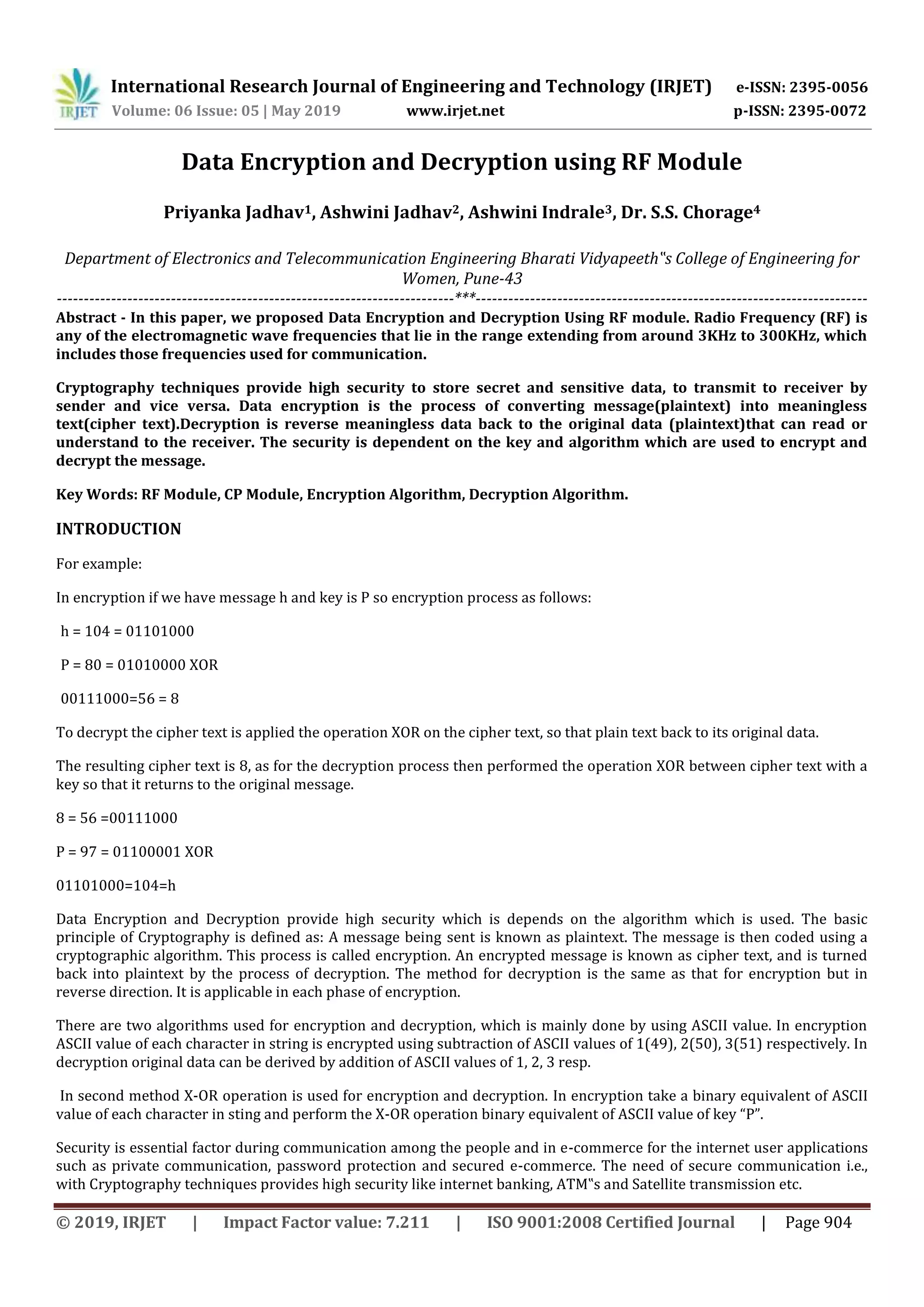 International Research Journal of Engineering and Technology (IRJET) e-ISSN: 2395-0056
Volume: 06 Issue: 05 | May 2019 www.irjet.net p-ISSN: 2395-0072
© 2019, IRJET | Impact Factor value: 7.211 | ISO 9001:2008 Certified Journal | Page 904
Data Encryption and Decryption using RF Module
Priyanka Jadhav1, Ashwini Jadhav2, Ashwini Indrale3, Dr. S.S. Chorage4
Department of Electronics and Telecommunication Engineering Bharati Vidyapeeth‟s College of Engineering for
Women, Pune-43
-------------------------------------------------------------------------***------------------------------------------------------------------------
Abstract - In this paper, we proposed Data Encryption and Decryption Using RF module. Radio Frequency (RF) is
any of the electromagnetic wave frequencies that lie in the range extending from around 3KHz to 300KHz, which
includes those frequencies used for communication.
Cryptography techniques provide high security to store secret and sensitive data, to transmit to receiver by
sender and vice versa. Data encryption is the process of converting message(plaintext) into meaningless
text(cipher text).Decryption is reverse meaningless data back to the original data (plaintext)that can read or
understand to the receiver. The security is dependent on the key and algorithm which are used to encrypt and
decrypt the message.
Key Words: RF Module, CP Module, Encryption Algorithm, Decryption Algorithm.
INTRODUCTION
For example:
In encryption if we have message h and key is P so encryption process as follows:
h = 104 = 01101000
P = 80 = 01010000 XOR
00111000=56 = 8
To decrypt the cipher text is applied the operation XOR on the cipher text, so that plain text back to its original data.
The resulting cipher text is 8, as for the decryption process then performed the operation XOR between cipher text with a
key so that it returns to the original message.
8 = 56 =00111000
P = 97 = 01100001 XOR
01101000=104=h
Data Encryption and Decryption provide high security which is depends on the algorithm which is used. The basic
principle of Cryptography is defined as: A message being sent is known as plaintext. The message is then coded using a
cryptographic algorithm. This process is called encryption. An encrypted message is known as cipher text, and is turned
back into plaintext by the process of decryption. The method for decryption is the same as that for encryption but in
reverse direction. It is applicable in each phase of encryption.
There are two algorithms used for encryption and decryption, which is mainly done by using ASCII value. In encryption
ASCII value of each character in string is encrypted using subtraction of ASCII values of 1(49), 2(50), 3(51) respectively. In
decryption original data can be derived by addition of ASCII values of 1, 2, 3 resp.
In second method X-OR operation is used for encryption and decryption. In encryption take a binary equivalent of ASCII
value of each character in sting and perform the X-OR operation binary equivalent of ASCII value of key “P”.
Security is essential factor during communication among the people and in e-commerce for the internet user applications
such as private communication, password protection and secured e-commerce. The need of secure communication i.e.,
with Cryptography techniques provides high security like internet banking, ATM‟s and Satellite transmission etc.
 