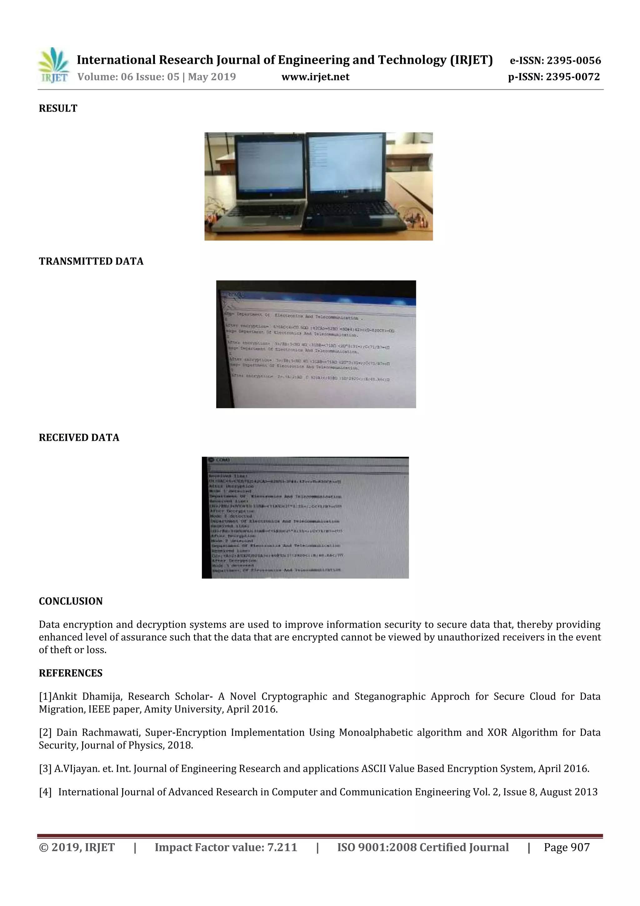 International Research Journal of Engineering and Technology (IRJET) e-ISSN: 2395-0056
Volume: 06 Issue: 05 | May 2019 www.irjet.net p-ISSN: 2395-0072
© 2019, IRJET | Impact Factor value: 7.211 | ISO 9001:2008 Certified Journal | Page 907
RESULT
TRANSMITTED DATA
RECEIVED DATA
CONCLUSION
Data encryption and decryption systems are used to improve information security to secure data that, thereby providing
enhanced level of assurance such that the data that are encrypted cannot be viewed by unauthorized receivers in the event
of theft or loss.
REFERENCES
[1]Ankit Dhamija, Research Scholar- A Novel Cryptographic and Steganographic Approch for Secure Cloud for Data
Migration, IEEE paper, Amity University, April 2016.
[2] Dain Rachmawati, Super-Encryption Implementation Using Monoalphabetic algorithm and XOR Algorithm for Data
Security, Journal of Physics, 2018.
[3] A.VIjayan. et. Int. Journal of Engineering Research and applications ASCII Value Based Encryption System, April 2016.
[4] International Journal of Advanced Research in Computer and Communication Engineering Vol. 2, Issue 8, August 2013
 