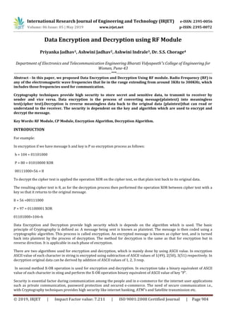 International Research Journal of Engineering and Technology (IRJET) e-ISSN: 2395-0056
Volume: 06 Issue: 05 | May 2019 www.irjet.net p-ISSN: 2395-0072
© 2019, IRJET | Impact Factor value: 7.211 | ISO 9001:2008 Certified Journal | Page 904
Data Encryption and Decryption using RF Module
Priyanka Jadhav1, Ashwini Jadhav2, Ashwini Indrale3, Dr. S.S. Chorage4
Department of Electronics and Telecommunication Engineering Bharati Vidyapeeth‟s College of Engineering for
Women, Pune-43
-------------------------------------------------------------------------***------------------------------------------------------------------------
Abstract - In this paper, we proposed Data Encryption and Decryption Using RF module. Radio Frequency (RF) is
any of the electromagnetic wave frequencies that lie in the range extending from around 3KHz to 300KHz, which
includes those frequencies used for communication.
Cryptography techniques provide high security to store secret and sensitive data, to transmit to receiver by
sender and vice versa. Data encryption is the process of converting message(plaintext) into meaningless
text(cipher text).Decryption is reverse meaningless data back to the original data (plaintext)that can read or
understand to the receiver. The security is dependent on the key and algorithm which are used to encrypt and
decrypt the message.
Key Words: RF Module, CP Module, Encryption Algorithm, Decryption Algorithm.
INTRODUCTION
For example:
In encryption if we have message h and key is P so encryption process as follows:
h = 104 = 01101000
P = 80 = 01010000 XOR
00111000=56 = 8
To decrypt the cipher text is applied the operation XOR on the cipher text, so that plain text back to its original data.
The resulting cipher text is 8, as for the decryption process then performed the operation XOR between cipher text with a
key so that it returns to the original message.
8 = 56 =00111000
P = 97 = 01100001 XOR
01101000=104=h
Data Encryption and Decryption provide high security which is depends on the algorithm which is used. The basic
principle of Cryptography is defined as: A message being sent is known as plaintext. The message is then coded using a
cryptographic algorithm. This process is called encryption. An encrypted message is known as cipher text, and is turned
back into plaintext by the process of decryption. The method for decryption is the same as that for encryption but in
reverse direction. It is applicable in each phase of encryption.
There are two algorithms used for encryption and decryption, which is mainly done by using ASCII value. In encryption
ASCII value of each character in string is encrypted using subtraction of ASCII values of 1(49), 2(50), 3(51) respectively. In
decryption original data can be derived by addition of ASCII values of 1, 2, 3 resp.
In second method X-OR operation is used for encryption and decryption. In encryption take a binary equivalent of ASCII
value of each character in sting and perform the X-OR operation binary equivalent of ASCII value of key “P”.
Security is essential factor during communication among the people and in e-commerce for the internet user applications
such as private communication, password protection and secured e-commerce. The need of secure communication i.e.,
with Cryptography techniques provides high security like internet banking, ATM‟s and Satellite transmission etc.
 