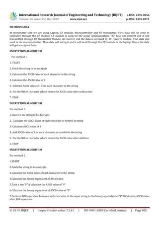 International Research Journal of Engineering and Technology (IRJET) e-ISSN: 2395-0056
Volume: 06 Issue: 05 | May 2019 www.irjet.net p-ISSN: 2395-0072
© 2019, IRJET | Impact Factor value: 7.211 | ISO 9001:2008 Certified Journal | Page 905
METHODOLOGY
At transmitter side we are using Laptop, CP module, Microcontroller and RF transmitter. First data will be send to
controller through the CP module. CP module is used for the serial communication. The data will encrypt and it will
transmitted through RF transmitter Module. At receiver end the data is received by RF receiver module. That data will
send to the microcontroller. Then data will decrypt and it will send through the CP module to the laptop. Hence the data
will get in original form.
ENCRYPTION ALGORITHM
For method 1.
1. START
2. Fetch the string to be encrypts
3. Calculate the ASCII value of each character in the string
4. Calculate the ASCII value of 1
5. Subtract ASCII value of 1from each character in the string
6. Put the NO or character which shows the ASCII value after subtraction
7. STOP
DECRYPTION ALGORITHM
For method 1.
1. Receive the string to be decrypts
2. Calculate the ASCII value of each character or symbol in string
3. Calculate ASCII value of 1
4. Add ASCII value of 1 in each character or symbol in the string
5. Put the NO or character which shows the ASCII value after addition
6. STOP
ENCRYPTION ALGORITHM
For method 2
1.START
2.Fetch the string to be encrypts
3.Calculate the ASCII value of each character in the string
4.Calculate the binary equivalent of ASCII value
5.Take a key “P” & calculate the ASCII value of “P”
6.Calculate the binary equivalent of ASCII value of “P”
7.Perform XOR operation between each character in the input string to the binary equivalent of “P” 8.Calculate ASCII value
after XOR operation
 