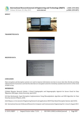International Research Journal of Engineering and Technology (IRJET) e-ISSN: 2395-0056
Volume: 06 Issue: 05 | May 2019 www.irjet.net p-ISSN: 2395-0072
© 2019, IRJET | Impact Factor value: 7.211 | ISO 9001:2008 Certified Journal | Page 907
RESULT
TRANSMITTED DATA
RECEIVED DATA
CONCLUSION
Data encryption and decryption systems are used to improve information security to secure data that, thereby providing
enhanced level of assurance such that the data that are encrypted cannot be viewed by unauthorized receivers in the event
of theft or loss.
REFERENCES
[1]Ankit Dhamija, Research Scholar- A Novel Cryptographic and Steganographic Approch for Secure Cloud for Data
Migration, IEEE paper, Amity University, April 2016.
[2] Dain Rachmawati, Super-Encryption Implementation Using Monoalphabetic algorithm and XOR Algorithm for Data
Security, Journal of Physics, 2018.
[3] A.VIjayan. et. Int. Journal of Engineering Research and applications ASCII Value Based Encryption System, April 2016.
[4] International Journal of Advanced Research in Computer and Communication Engineering Vol. 2, Issue 8, August 2013
 