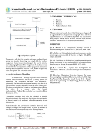 International Research Journal of Engineering and Technology (IRJET) e-ISSN: 2395-0056
Volume: 06 Issue: 05 | May 2019 www.irjet.net p-ISSN: 2395-0072
© 2019, IRJET | Impact Factor value: 7.211 | ISO 9001:2008 Certified Journal | Page 929
Fig 2: Sequence Diagram
This project will describe how the software works without
going into details. Importing one single file for online
plagiarism check. Concerning this part, the user is able to
import paragraph to check for plagiarism.Then,theusercan
proceed to the configuration of the plagiarism detection
through the configurationwindow.Then,thefileanalysiscan
start and system will complete some steps.
Levenshtein distance Algorithm:
In information theory, linguistics and computer
science, the Levenshtein distance is a string metric for
measuring the difference between two sequences.
Informally, the Levenshtein distance between two words is
the minimum number of single-character edits (insertions,
deletions or substitutions) required tochangeonewordinto
the other. It is named after the Soviet
mathematician Vladimir Levenshtein, who considered this
distance in 1965.
Levenshtein distance may also be referred to as edit
distance, although that term may also denote a larger family
of distance metrics. It is closely related to pairwise string
alignments.
Mathematically, the Levenshtein distance between two
strings (of length and respectively) is given by where is
the indicator function equal to 0 when and equal to 1.
3. FEATURES OF THE APPLICATION
 Simple
 Efficient
 Reliable
 Reduces human effort
4. CONCLUSION
The experimental results shows that the proposedapproach
is capable to detect plagiarism in paragraph. . Line detection
algorithms such as levenshtein algorithm etc. are used for
this purpose which makes it more efficient from normal
checkers which made us to develop this software.
REFERENCES
[1] H. Maurer, et al., "Plagiarism-a survey," Journal of
Universal Computer Science, vol. 12, pp. 1050-1084, 2006.
[2] L. McKeever. Online plagiarism detection services-savior
or scourge. Assessment & Evaluation in Higher Edu 2006;
31(2): 155-165.
[3] B. G. Vasudevan, et al.Flowchartknowledgeextractionon
image processing. In proceedings of IEEE International Joint
Conference on Neural Networks, 2008; 4075-4082.
[4] K. S. Candan, M. L. Sapino. Data management for
multimedia retrieval. London Cambridge University Press
2010.
[5] Flowchart Plagiarism Detection System: An Image
Processing Approach Jithin S Kuruvila, Midhun Lal V L, Rejin
Roy,Tomin Baby, Sangeetha Jamal, Sherly K K* Rajagiri
School of Engineering and Technology, Kakkanad, Kochi
682039, India
 