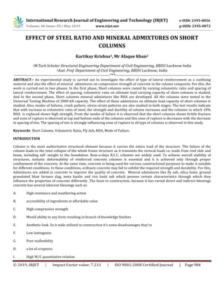 International Research Journal of Engineering and Technology (IRJET) e-ISSN: 2395-0056
Volume: 06 Issue: 05 | May 2019 www.irjet.net p-ISSN: 2395-0072
© 2019, IRJET | Impact Factor value: 7.211 | ISO 9001:2008 Certified Journal | Page 984
EFFECT OF STEEL RATIO AND MINERAL ADMIXTURES ON SHORT
COLUMNS
Kartikay Krishna1, Mr Afaque Khan2
1M.Tech Scholar Structural Engineering Department of Civil Engineering, BBDU Lucknow India
2Asst. Prof. Department of Civil Engineering, BBDU Lucknow, India
------------------------------------------------------------------------***-----------------------------------------------------------------------
ABSTRACT:- An experimental study is carried out to investigate the effect of type of lateral reinforcement as a confining
material and also the effect of mineral admixtures on compressive strength of concrete in the column composite. For this, the
work is carried out in two phases. In the first phase, Short columns were casted by varying volumetric ratio and spacing of
lateral reinforcement. The effect of spacing, volumetric ratio on ultimate load carrying capacity of short columns is studied.
And In the second phase, Short columns mineral admixtures like RHA are developed. All the columns were tested in the
Universal Testing Machine of 2000 kN capacity. The effect of these admixtures on ultimate load capacity of short columns is
studied. Also, modes of failures, crack pattern, stress-strain patterns are also studied in both stages. The test results indicate
that with increase in volumetric ratio of steel, the strength and ductility of column increases and the columns in which 10%
RHA is replaced shows high strength. From the modes of failure it is observed that the short columns shows brittle fracture
and zone of rupture is observed at top and bottom ends of the columns and this zone of rupture is decreases with the decrease
in spacing of ties. The spacing of ties is strongly influencing zone of rupture in all type of columns is observed in this study.
Keywords: Short Column, Volumetric Ratio, Fly Ash, RHA, Mode of Failure.
INTRODUCTION
Column is the most authoritative structural element because it carries the entire load of the structure. The failure of the
column leads to the total collapse of the whole frame structure as it transmits the vertical loads i.e. loads from roof slab and
beam, including self -weight to the foundation. Now-a-days R.C.C. columns are widely used. To achieve overall stability of
structures, inelastic deformability of reinforced concrete columns is essential and it is achieved only through proper
confinement of the concrete. At the same time, concrete is being used for various constructional purposes to make it suitable
for different conditions. In these conditions, ordinary concrete may fail to exhibit the required strength and durability. For this,
Admixtures are added in concrete to improve the quality of concrete. Mineral admixtures like fly ash, silica fume, ground
granulated blast furnace slag, meta kaolin and rice husk ash which possess certain characteristics through which they
influence the properties of concrete differently .The boon to construction, because it has varied direct and indirect blessings
concrete has several inherent blessings such as:
A. High resistance and weathering action
B. accessibility of ingredients at affordable value
C. High compressive strength
D. Mould ability to any form resulting in branch of knowledge finishes
E. Aesthetic look. So it wide utilized in construction it's some disadvantages they're
F. Low lastingness
G. Poor malleability
H. a lot of crispness
I. High W/C quantitative relation
 