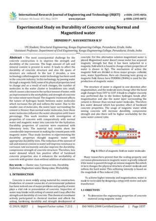 International Research Journal of Engineering and Technology (IRJET) e-ISSN: 2395-0056
Volume: 06 Issue: 05 | May 2019 www.irjet.net p-ISSN: 2395-0072
© 2019, IRJET | Impact Factor value: 7.211 | ISO 9001:2008 Certified Journal | Page 1037
Experimental Study on Durability of Concrete using Normal and
Magnetized water
SRINIDHI P1, NAVANEETHAN K S2
1PG Student, Structural Engineering, Kongu Engineering College, Perundurai, Erode, India
2Assistant Professor, Department of Civil Engineering, Kongu Engineering College, Perundurai, Erode, India
---------------------------------------------------------------------***---------------------------------------------------------------------
Abstract - The most consequential challenge for the
concrete construction is to improve the strength and
durability of the concrete. The huge amount of salt and
mineral content is present in water. It leads to affect the
durability of concrete structure and also life spans of
structure are reduced. In the last 2 decades, a new
technology called magnetic water technology has been used
in the concrete industry. In this technology, bypassingwater
through a magnetic field, someofitsphysical propertiestend
to change and as a result of such changes, the number of
molecules in the water cluster is breakdown into small,
which causes a decrease in the surface tensionofwater,with
an improvement in the workability and strength of concrete
for some extent were found. The magnetic treatment affects
the nature of hydrogen bonds between water molecules
which increases the pH and softens the water. Due to the
smaller size of molecules, the water layer surrounding the
cement is thinner than normal water molecules, here these
water molecules influence the water absorption with lower
percentage. This work involves with investigation of
properties of concrete with comparatively with normal
water and magnetic water into concrete for the hydration.
Durability properties of concrete were examined with
laboratory tests. The material test results show the
considerable improvement in making the cementpastewith
magnetic water. Thus study involves in experimenting the
durability properties thought magnetic water with
appropriate durability tests. The reduction of the amount of
salt and mineral content in water will improve resistance to
corrosion rate excessively and also improve the durability,
compressive strength of concrete structure. Therefore, less
water demand which has positive effect of hardened
concrete properties also it enhances the workability of
concrete with greater slum without addition of admixtures.
Key words — Cluster size, Corrosion rate, Durability,
Hydration, Magnetizes water, Slump value, Workability.
1. INTRODUCTION
Concrete is most widely using material for construction.
Production of cement causes lot of environmental pollution
has been noticed one of major problems and quality of water
plays a vital role in presentation of concrete. Impurities of
water may hinder with setting of cement anditmayaffect the
strength and durability of concrete.Thischemicalconstituent
actively participated in chemical reaction and affects the
setting, hardening, durability and strength development of
concrete. For this alternative solution magnetized water is
placed. Magnetized water doesn’t mean water has acquired
magnetic strength but that it has been subjected to a
magnetic field which is found to change certain properties of
water is shown in fig1. The mechanism of action the
magnetic field are divided in three major groups- colloidal,
ionic, water hypotheses. Here am choosing ionic group as
magnetic field. Hence here PERMAG (N406) is used for the
production of magnetic water.
The structure of water is aligned in one direction after
magnetization, and the molecule sizes change after the bond
angle changes from 1050 to 1030. It leads to a higher viscosity
was performed due to the broken hydrogen bonds after
magnetization and also the water layer surrounding the
cement is thinner than normal water molecules. Therefore
less water demand which has positive effect of hardened
concrete properties. The usage of magnetic water while
mixing concrete will increase durability, compressive
strength and also there will be higher workability for the
same water cement ratio.
Fig-1: Effect of magnetic field on water molecules
Many researchers proved that the scaling property and
corrosion phenomenon in magnetic water is greatlyreduced
if the water is passed through an intense magneticfluxwhich
in turn changes the physical structure of water molecule and
softens the hard water. This softening intensity is based on
the magnitude of flux induced [16].
To achieve higher intensity and magnetization, water is
made to recirculate by designing a setup with motor andauto
transformer.
1.1 OBJECTIVES
 To determine the engineering properties of concrete
material using magnetic water
 